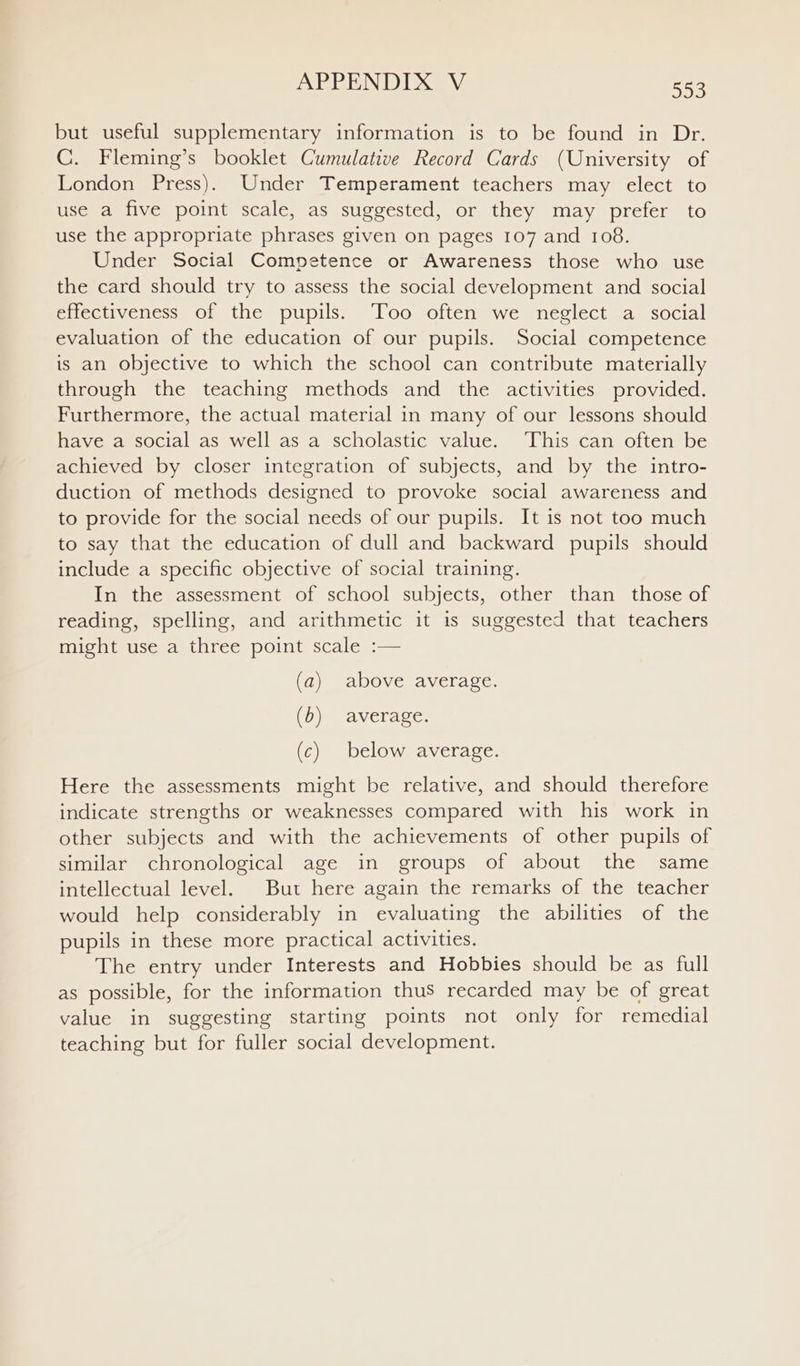 but useful supplementary information is to be found in Dr. C. Fleming’s booklet Cumulative Record Cards (University of London Press). Under Temperament teachers may elect to use a five point scale, as suggested, or they may prefer to use the appropriate phrases given on pages 107 and 108. Under Social Competence or Awareness those who use the card should try to assess the social development and social effectiveness of the pupils. ‘Too often we neglect a social evaluation of the education of our pupils. Social competence is an objective to which the school can contribute materially through the teaching methods and the activities provided. Furthermore, the actual material in many of our lessons should have a social as well as a scholastic value. ‘This can often be achieved by closer integration of subjects, and by the intro- duction of methods designed to provoke social awareness and to provide for the social needs of our pupils. It is not too much to say that the education of dull and backward pupils should include a specific objective of social training. In the assessment of school subjects, other than those of reading, spelling, and arithmetic it is suggested that teachers might use a three point scale :— (a) above average. (b) average. (c) below average. Here the assessments might be relative, and should therefore indicate strengths or weaknesses compared with his work in other subjects and with the achievements of other pupils of similar chronological age in groups of about the same intellectual level. But here again the remarks of the teacher would help considerably in evaluating the abilities of the pupils in these more practical activities. The entry under Interests and Hobbies should be as full as possible, for the information thus recarded may be of great value in suggesting starting points not only for remedial teaching but for fuller social development.