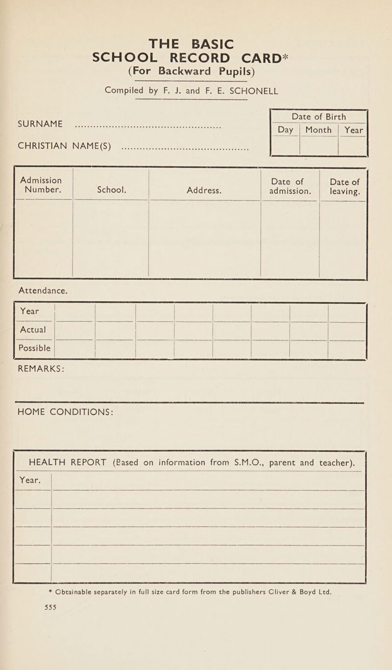 THE BASIC SCHOOL RECORD CARD* (For Backward Pupils) Compiled by F. J. and F. E. SCHONELL Date of Birth a as Admission Number. School. Address. Date of admission. Date of leaving. Year Actual Possible REMARKS: HOME CONDITIONS: HEALTH REPORT (Based on information from S.M.O., parent and teacher). Year. * Obtainable separately in full size card form from the publishers Oliver &amp; Boyd Ltd. Bee)