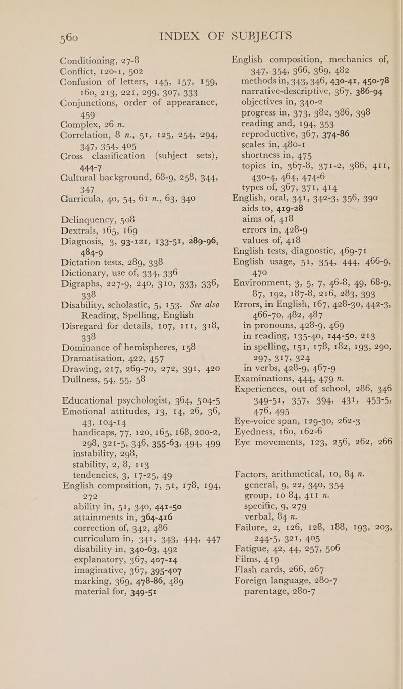 Conditioning, 27-8 Conflict, 120-1, 502 Confusion of letters, 145, 157, 159, 160, 213, 221, 299, 307, 333 Conjunctions, order of appearance, 459 Complex, 26 n. Correlation, 8 n., 51, 125, 254, 294, 347, 354, 495 Cross classification (subject sets), 444-7 Cultural background, 68-9, 258, 344, 347 Curricula, 40, 54, 61 n., 63, 340 Delinquency, 508 Dextrals, 165, 169 Diagnosis, 3, 93-121, 133-51, 289-96, 484-9 Dictation tests, 289, 338 Dictionary, use of, 334, 336 Digraphs, 227-9, 240, 310, 333, 336, 338 Disability, scholastic, 5, 153. See also Reading, Spelling, English Disregard for details, 107, 111, 318, 338 Dominance of hemispheres, 158 Dramatisation, 422, 457 Drawing, 217, 269-70, 272, 391, 420 Dullness, 54, 55, 58 Educational psychologist, 364, 504-5 Emotional attitudes, 13, 14, 26, 36, 43, 104-14 handicaps, 77, 120, 165, 168, 200-2, 298, 321-5, 346, 355-63, 494, 499 instability, 298, Stability, 27.0;.113 tendencies, 3, 17-25, 49 English composition, 7, 51, 178, 194, 272 ability in, 51, 340, 441-50 attainments in, 364-416 correction of, 342, 486 curriculum in, 341, 343, 444, 447 disability in, 340-63, 492 explanatory, 367, 407-14 imaginative, 367, 395-407 marking, 369, 4'78-86, 489 material for, 349-51 English composition, mechanics of, 347, 354, 366, 369, 482 methods in, 343, 346, 430-41, 450-78 narrative-descriptive, 367, 386-94 objectives in, 340-2 progress in, 373, 382, 386, 398 reading and, 194, 353 reproductive, 367, 3'74-86 scales in, 480-1 shortness in, 475 topics in, 367-8, 371-2, 386, 411, 430-4, 464, 474-6 types of, 367, 371, 414 English, oral, 341, 342-3, 356, 390 aids to, 419-28 aims of, 418 errors in, 428-9 values of, 418 English tests, diagnostic, 469-71 English usage, 51, 354, 444, 466-9, 470 Environment, 3, 5, 7, 46-8, 49, 68-9, 87, 192, 187-8, 216, 283, 393 Errors, in English, 167, 428-30, 442-3, 466-70, 482, 487 in pronouns, 428-9, 469 in reading, 135-40, 144-50, 213 in spelling, 151, 178, 182, 193, 290, 297, 317, 324 in verbs, 428-9, 467-9 Examinations, 444, 479 n. Experiences, out of school, 286, 346 349-51, 357s 8945-43 '3453293 476, 495 Eye-voice span, 129-30, 262-3 Eyedness, 160, 162-6 Eye movements, 123, 256, 262, 266 Factors, arithmetical, 10, 84 n. general, 9, 22, 340, 354 group, 10 84, 4II n. specific, 9, 279 verbal, 84 n. Failure, 2, 126, 128, 188, 193, 203, 244-5, 321, 405 Fatigue, 42, 44, 257, 506 Films, 419 Flash cards, 266, 267 Foreign language, 280-7 parentage, 280-7