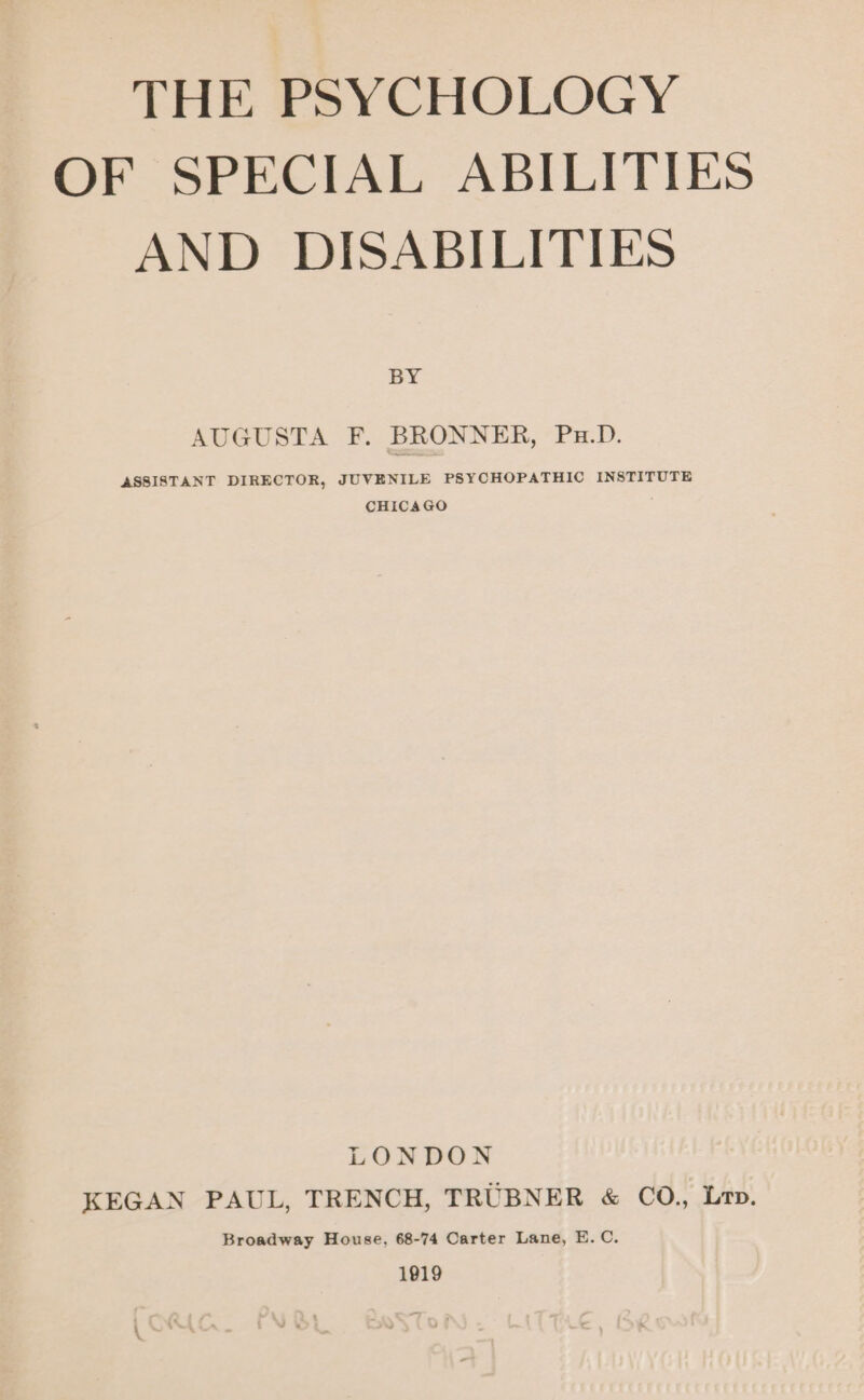 OF SPECIAL ABILITIES AND DISABILITIES BY AUGUSTA F. BRONNER, Pu.D. ASSISTANT DIRECTOR, JUVENILE PSYCHOPATHIC INSTITUTE CHICAGO LONDON KEGAN PAUL, TRENCH, TRUBNER &amp; CO., Lr. Broadway House, 68-74 Carter Lane, E.C. 1919