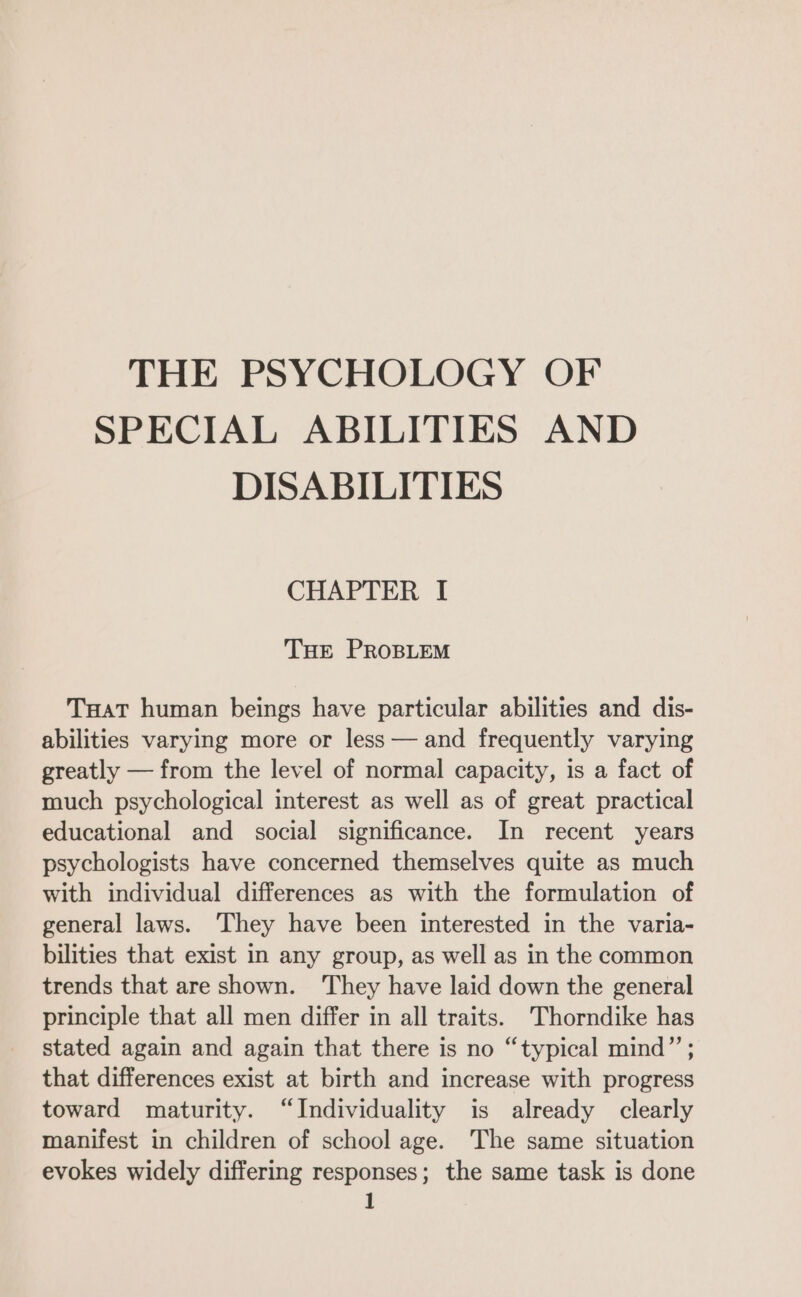 THE PSYCHOLOGY OF SPECIAL ABILITIES AND DISABILITIES CHAPTER I THE PROBLEM TuatT human beings have particular abilities and dis- abilities varying more or less — and frequently varying greatly — from the level of normal capacity, is a fact of much psychological interest as well as of great practical educational and social significance. In recent years psychologists have concerned themselves quite as much with individual differences as with the formulation of general laws. They have been interested in the varia- bilities that exist In any group, as well as in the common trends that are shown. ‘They have laid down the general principle that all men differ in all traits. Thorndike has stated again and again that there is no “typical mind” ; that differences exist at birth and increase with progress toward maturity. “Individuality is already clearly manifest in children of school age. The same situation evokes widely differing responses; the same task is done