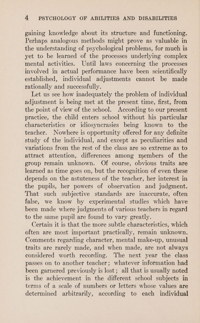 gaining knowledge about its structure and functioning. Perhaps analogous methods might prove as valuable in the understanding of psychological problems, for much is yet to be learned of the processes underlying complex mental activities. Until laws concerning the processes involved in actual performance have been scientifically established, individual adjustments cannot be made rationally and successfully. Let us see how inadequately the problem of individual adjustment is being met at the present time, first, from the point of view of the school. According to our present practice, the child enters school without his particular characteristics or idiosyncrasies being known to the teacher. Nowhere is opportunity offered for any definite study of the individual, and except as peculiarities and variations from the rest of the class are so extreme as to attract attention, differences among members of the group remain unknown. Of course, obvious traits are learned as time goes on, but the recognition of even these depends on the astuteness of the teacher, her interest in the pupils, her powers of observation and judgment. That such subjective standards are inaccurate, often false, we know by experimental studies which have been made where judgments of various teachers in regard to the same pupil are found to vary greatly. Certain it is that the more subtle characteristics, which often are most important practically, remain unknown. Comments regarding character, mental make-up, unusual traits are rarely made, and when made, are not always considered worth recording. The next year the class passes on to another teacher; whatever information had been garnered previously is lost; all that is usually noted is the achievement in the different school subjects in terms of a scale of numbers or letters whose values are determined arbitrarily, according to each individual