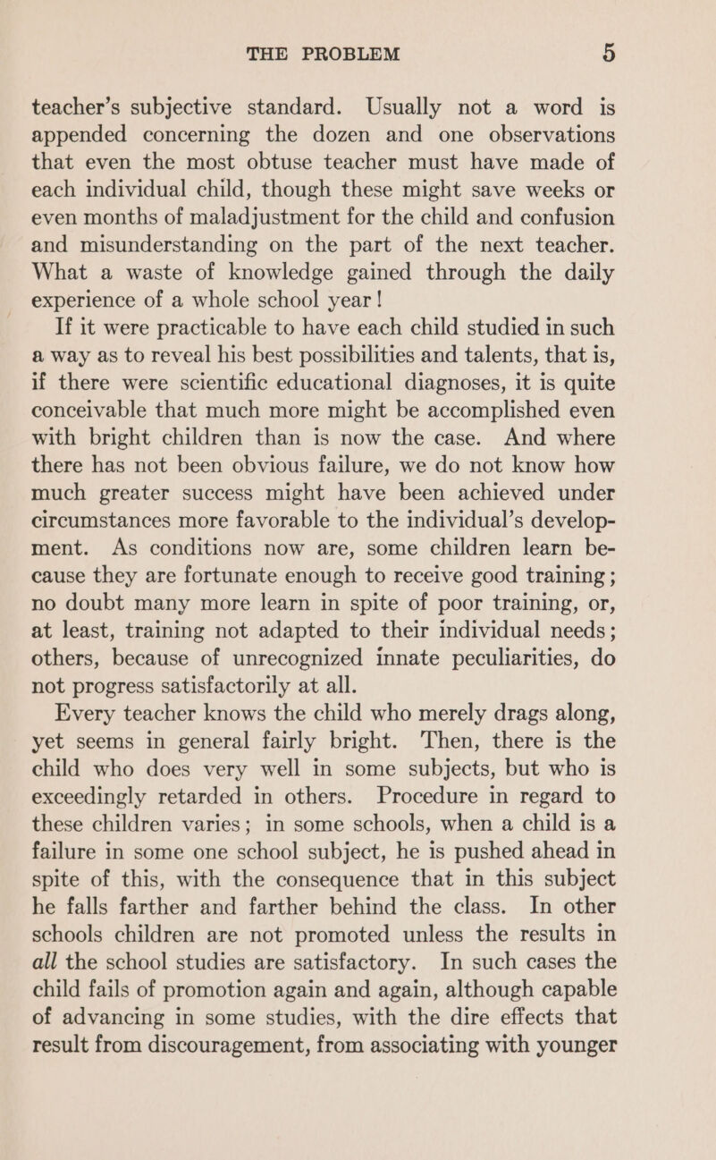 teacher’s subjective standard. Usually not a word is appended concerning the dozen and one observations that even the most obtuse teacher must have made of each individual child, though these might save weeks or even months of maladjustment for the child and confusion and misunderstanding on the part of the next teacher. What a waste of knowledge gained through the daily experience of a whole school year! If it were practicable to have each child studied in such a way as to reveal his best possibilities and talents, that is, if there were scientific educational diagnoses, it is quite conceivable that much more might be accomplished even with bright children than is now the case. And where there has not been obvious failure, we do not know how much greater success might have been achieved under circumstances more favorable to the individual’s develop- ment. As conditions now are, some children learn be- cause they are fortunate enough to receive good training ; no doubt many more learn in spite of poor training, or, at least, training not adapted to their individual needs; others, because of unrecognized innate peculiarities, do not progress satisfactorily at all. Every teacher knows the child who merely drags along, yet seems in general fairly bright. Then, there is the child who does very well in some subjects, but who is exceedingly retarded in others. Procedure in regard to these children varies; in some schools, when a child is a failure in some one school subject, he is pushed ahead in spite of this, with the consequence that in this subject he falls farther and farther behind the class. In other schools children are not promoted unless the results in all the school studies are satisfactory. In such cases the child fails of promotion again and again, although capable of advancing in some studies, with the dire effects that result from discouragement, from associating with younger