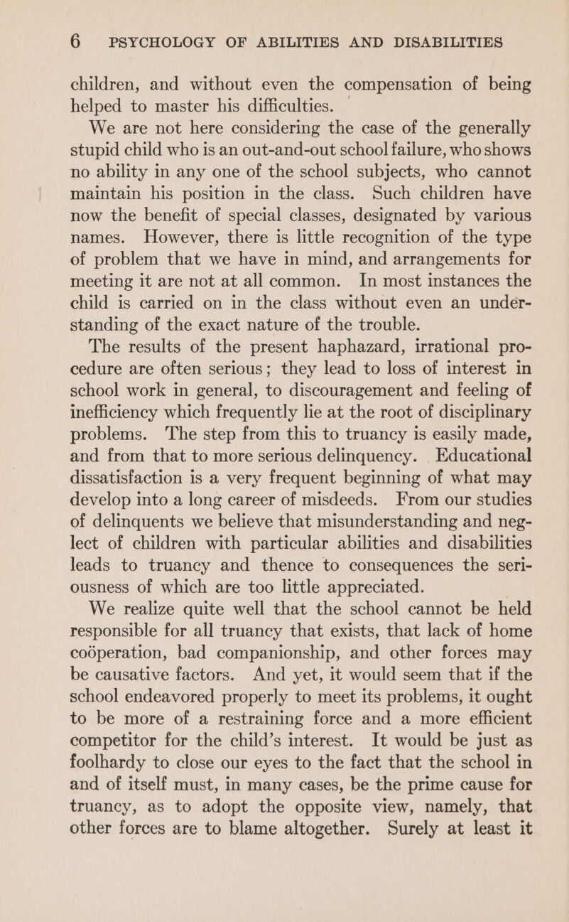 children, and without even the compensation of being helped to master his difficulties. | We are not here considering the case of the generally stupid child who is an out-and-out school failure, who shows no ability in any one of the school subjects, who cannot maintain his position in the class. Such children have now the benefit of special classes, designated by various names. However, there is little recognition of the type of problem that we have in mind, and arrangements for meeting it are not at all common. In most instances the child is carried on in the class without even an under- standing of the exact nature of the trouble. The results of the present haphazard, irrational pro- cedure are often serious; they lead to loss of interest in school work in general, to discouragement and feeling of inefficiency which frequently lie at the root of disciplinary problems. The step from this to truancy is easily made, and from that to more serious delinquency. Educational dissatisfaction is a very frequent beginning of what may develop into a long career of misdeeds. From our studies of delinquents we believe that misunderstanding and neg- lect of children with particular abilities and disabilities leads to truancy and thence to consequences the seri- ousness of which are too little appreciated. | We realize quite well that the school cannot be held responsible for all truancy that exists, that lack of home codperation, bad companionship, and other forces may be causative factors. And yet, it would seem that if the school endeavored properly to meet its problems, it ought to be more of a restraining force and a more efficient competitor for the child’s interest. It would be just as foolhardy to close our eyes to the fact that the school in and of itself must, in many cases, be the prime cause for truancy, as to adopt the opposite view, namely, that other forces are to blame altogether. Surely at least it