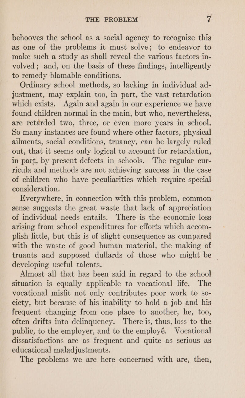 behooves the school as a social agency to recognize this as one of the problems it must solve; to endeavor to make such a study as shall reveal the various factors in- volved; and, on the basis of these findings, intelligently to remedy blamable conditions. Ordinary school methods, so lacking in individual ad- justment, may explain too, in part, the vast retardation which exists. Again and again in our experience we have found children normal in the main, but who, nevertheless, are retarded two, three, or even more years in school. So many instances are found where other factors, physical ailments, social conditions, truancy, can be largely ruled out, that it seems only logical to account for retardation, in part, by present defects in schools. The regular cur- ricula and methods are not achieving success in the case of children who have peculiarities which require special consideration. | Everywhere, in connection with this problem, common sense suggests the great waste that lack of appreciation of individual needs entails. There is the economic loss arising from school expenditures for efforts which accom- plish little, but this is of slight consequence as compared with the waste of good human material, the making of truants and supposed dullards of those who might be | developing useful talents. Almost all that has been said in regard to the school situation is equally applicable to vocational life. The vocational misfit not only contributes poor work to so- ciety, but because of his inability to hold a job and his frequent changing from one place to another, he, too, often drifts into delinquency. There is, thus, loss to the public, to the employer, and to the employé. Vocational dissatisfactions are as frequent and quite as serious as educational maladjustments. The problems we are here concerned with are, then,