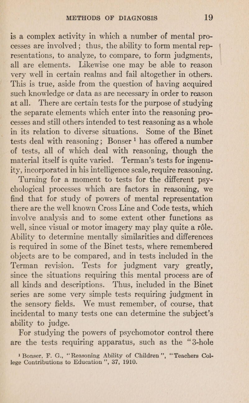 is a complex activity in which a number of mental pro- cesses are involved; thus, the ability to form mental rep- resentations, to analyze, to compare, to form judgments, all are elements. Likewise one may be able to reason very well in certain realms and fail altogether in others. This is true, aside from the question of having acquired such knowledge or data as are necessary in order to reason at all. There are certain tests for the purpose of studying the separate elements which enter into the reasoning pro- cesses and still others intended to test reasoning as a whole in its relation to diverse situations. Some of the Binet tests deal with reasoning; Bonser‘ has offered a number of tests, all of which deal with reasoning, though the material itself is quite varied. ‘Terman’s tests for ingenu- ity, incorporated in his intelligence scale, require reasoning. Turning for a moment to tests for the different psy- chological processes which are factors in reasoning, we find that for study of powers of mental representation there are the well known Cross Line and Code tests, which involve analysis and to some extent other functions as well, since visual or motor imagery may play quite a rdle. Ability to determine mentally similarities and differences is required in some of the Binet tests, where remembered objects are to be compared, and in tests included in the Terman revision. Tests for judgment vary greatly, since the situations requiring this mental process are of all kinds and descriptions. Thus, included in the Binet series are some very simple tests requiring judgment in the sensory fields. We must remember, of course, that incidental to many tests one can determine the subject’s ability to judge. For studying the powers of psychomotor control there are the tests requiring apparatus, such as the “3-hole 1 Bonser, F. G., ‘‘ Reasoning Ability of Children ’’, ‘‘Teachers Col- lege Contributions to Education ’’, 37, 1910.