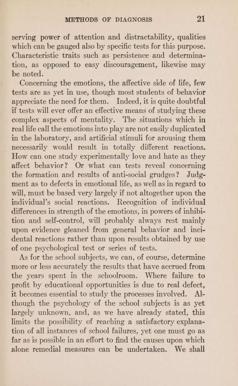 serving power of attention and distractability, qualities which can be gauged also by specific tests for this purpose. Characteristic traits such as persistence and determina- tion, as opposed to easy discouragement, likewise may be noted. Concerning the emotions, the affective side of life, few tests are as yet in use, though most students of behavior appreciate the need for them.. Indeed, it is quite doubtful if tests will ever offer an effective means of studying these complex aspects of mentality. The situations which in real life call the emotions into play are not easily duplicated in the laboratory, and artificial stimuli for arousing them necessarily would result in totally different reactions. How can one study experimentally love and hate as they affect behavior? Or what can tests reveal concerning the formation and results of anti-social grudges? Judg- ment as to defects in emotional life, as well as in regard to will, must be based very largely if not altogether upon the individual’s social reactions. Recognition of individual differences in strength of the emotions, in powers of inhibi- tion and self-control, will probably always rest mainly upon evidence gleaned from general behavior and _ inci- dental reactions rather than upon results obtained by use of one psychological test or series of tests. As for the school subjects, we can, of course, determine more or less accurately the results that have accrued from the years spent in the schoolroom. Where failure to profit by educational opportunities is due to real defect, it becomes essential to study the processes involved. Al- though the psychology of the school subjects is as yet largely unknown, and, as we have already stated, this limits the possibility of reaching a satisfactory explana- tion of all instances of school failures, yet one must go as far as is possible in an effort to find the causes upon which alone remedial measures can be undertaken. We shall