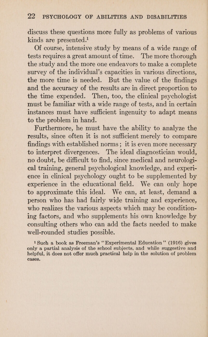 discuss these questions more fully as problems of various kinds are presented. Of course, intensive study by means of a wide range of tests requires a great amount of time. The more thorough the study and the more one endeavors to make a complete survey of the individual’s capacities in various directions, the more time is needed. But the value of the findings and the accuracy of the results are in direct proportion to the time expended. Then, too, the clinical psychologist must be familiar with a wide range of tests, and in certain instances must have sufficient ingenuity to adapt means to the problem in hand. Furthermore, he must have the ability to analyze the results, since often it is not sufficient merely to compare findings with established norms; it is even more necessary to interpret divergences. The ideal diagnostician would, no doubt, be difficult to find, since medical and neurologi- cal training, general psychological knowledge, and experi- ence in clinical psychology ought to be supplemented by experience in the educational field. We can only hope to approximate this ideal. We can, at least, demand a person who has had fairly wide training and experience, who realizes the various aspects which may be condition- ing factors, and who supplements his own knowledge by consulting others who can add the facts needed to make well-rounded studies possible. 1 Such a book as Freeman’s ‘‘ Experimental Education ’”’ (1916) gives only a partial analysis of the school subjects, and while suggestive and helpful, it does not offer much practical help in the solution of problem cases.