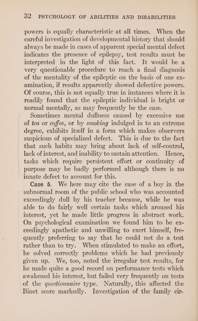 powers is equally characteristic at all times. When the careful investigation of developmental history that should always be made in cases of apparent special mental defect indicates the presence of epilepsy, test results must be interpreted in the light of this fact. It would be a very questionable procedure to reach a final diagnosis of the mentality of the epileptic on the basis of one ex- amination, if results apparently showed defective powers. Of course, this is not equally true in instances where it is readily found that the epileptic individual is bright or normal mentally, as may frequently be the case. Sometimes mental dullness caused by excessive use of tea or coffee, or by smoking indulged in to an extreme degree, exhibits itself in a form which makes observers suspicious of specialized defect. This is due to the fact that such habits may bring about lack of self-control, lack of interest, and inability to sustain attention. Hence, tasks which require persistent effort or continuity of purpose may be badly performed although there is no innate defect to account for this. Case 5. We here may cite the case of a boy in the subnormal room of the public school who was accounted exceedingly dull by his teacher because, while he was able to do fairly well certain tasks which aroused his interest, yet he made little progress in abstract work. On psychological examination we found him to be ex- ceedingly apathetic and unwilling to exert himself, fre- quently preferring to say that he could not do a test rather than to try. When stimulated to make an effort, he solved correctly problems which he had previously given up. We, too, noted the irregular test results, for he made quite a good record on performance tests which awakened his interest, but failed very frequently on tests of the questionnaire type. Naturally, this affected the Binet score markedly. Investigation of the family cir-