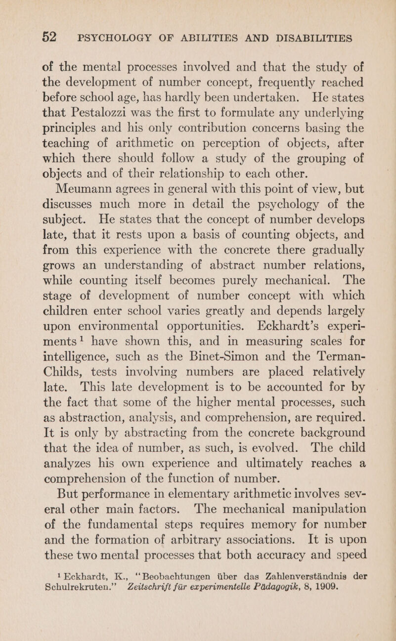 of the mental processes involved and that the study of the development of number concept, frequently reached before school age, has hardly been undertaken. He states that Pestalozzi was the first to formulate any underlying principles and his only contribution concerns basing the teaching of arithmetic on perception of objects, after which there should follow a study of the grouping of objects and of their relationship to each other. Meumann agrees in general with this point of view, but discusses much more in detail the psychology of the subject. He states that the concept of number develops late, that it rests upon a basis of counting objects, and from this experience with the concrete there gradually grows an understanding of abstract number relations, while counting itself becomes purely mechanical. The stage of development of number concept with which children enter school varies greatly and depends largely upon environmental opportunities. Eckhardt’s experi- ments! have shown this, and in measuring scales for intelligence, such as the Binet-Simon and the Terman- Childs, tests involving numbers are placed relatively late. This late development is to be accounted for by the fact that some of the higher mental processes, such as abstraction, analysis, and comprehension, are required. It is only by abstracting from the concrete background that the idea of number, as such, is evolved. The child analyzes his own experience and ultimately reaches a comprehension of the function of number. But performance in elementary arithmetic involves sev- eral other main factors. ‘The mechanical manipulation of the fundamental steps requires memory for number and the formation of arbitrary associations. It is upon these two mental processes that both accuracy and speed 1 Eckhardt, K., ‘‘Beobachtungen tiber das Zahlenverstandnis der Schulrekruten.” Zeitschrift fiir experimentelle Padagogik, 8, 1909.