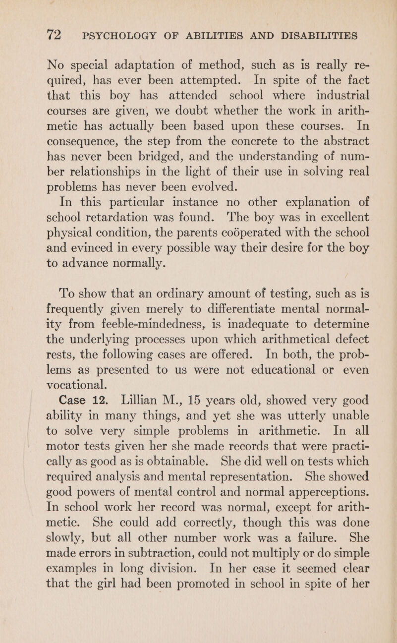 No special adaptation of method, such as is really re- quired, has ever been attempted. In spite of the fact that this boy has attended school where industrial courses are given, we doubt whether the work in arith- metic has actually been based upon these courses. In consequence, the step from the concrete to the abstract has never been bridged, and the understanding of num- ber relationships in the light of their use in solving real problems has never been evolved. In this particular instance no other explanation of school retardation was found. The boy was in excellent physical condition, the parents codperated with the school and evinced in every possible way their desire for the boy to advance normally. To show that an ordinary amount of testing, such as is frequently given merely to differentiate mental normal- ity from feeble-mindedness, is inadequate to determine the underlying processes upon which arithmetical defect rests, the following cases are offered. In both, the prob- lems as presented to us were not educational or even vocational. Case 12. Lillian M., 15 years old, showed very good ability in many things, and yet she was utterly unable to solve very simple problems in arithmetic. In all motor tests given her she made records that were practi- cally as good as is obtainable. She did well on tests which required analysis and mental representation. She showed good powers of mental control and normal apperceptions. In school work her record was normal, except for arith- metic. She could add correctly, though this was done slowly, but all other number work was a failure. She made errors in subtraction, could not multiply or do simple examples in long division. In her case it seemed clear that the girl had been promoted in school in spite of her