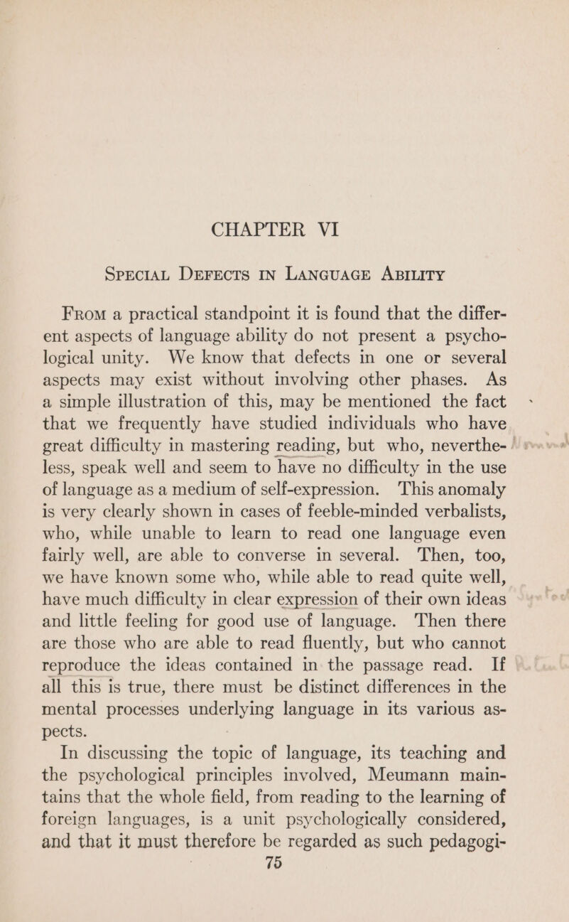 CHAPTER VI SPECIAL DEFECTS IN LANGUAGE ABILITY From a practical standpoint it is found that the differ- ent aspects of language ability do not present a psycho- logical unity. We know that defects in one or several aspects may exist without involving other phases. As a simple illustration of this, may be mentioned the fact that we frequently have studied individuals who have great difficulty in mastering reading, but who, neverthe- + less, speak well and seem to have no difficulty in the use of language as a medium of self-expression. This anomaly is very clearly shown in cases of feeble-minded verbalists, who, while unable to learn to read one language even fairly well, are able to converse in several. Then, too, we have known some who, while able to read quite well, have much difficulty in clear expression of their own ideas and little feeling for good use of language. Then there are those who are able to read fluently, but who cannot reproduce the ideas contained in the passage read. If all this is true, there must be distinct differences in the mental processes underlying language in its various as- pects. In discussing the topic of language, its teaching and the psychological principles involved, Meumann main- tains that the whole field, from reading to the learning of foreign languages, is a unit psychologically considered, and that it must therefore be regarded as such pedagogi-