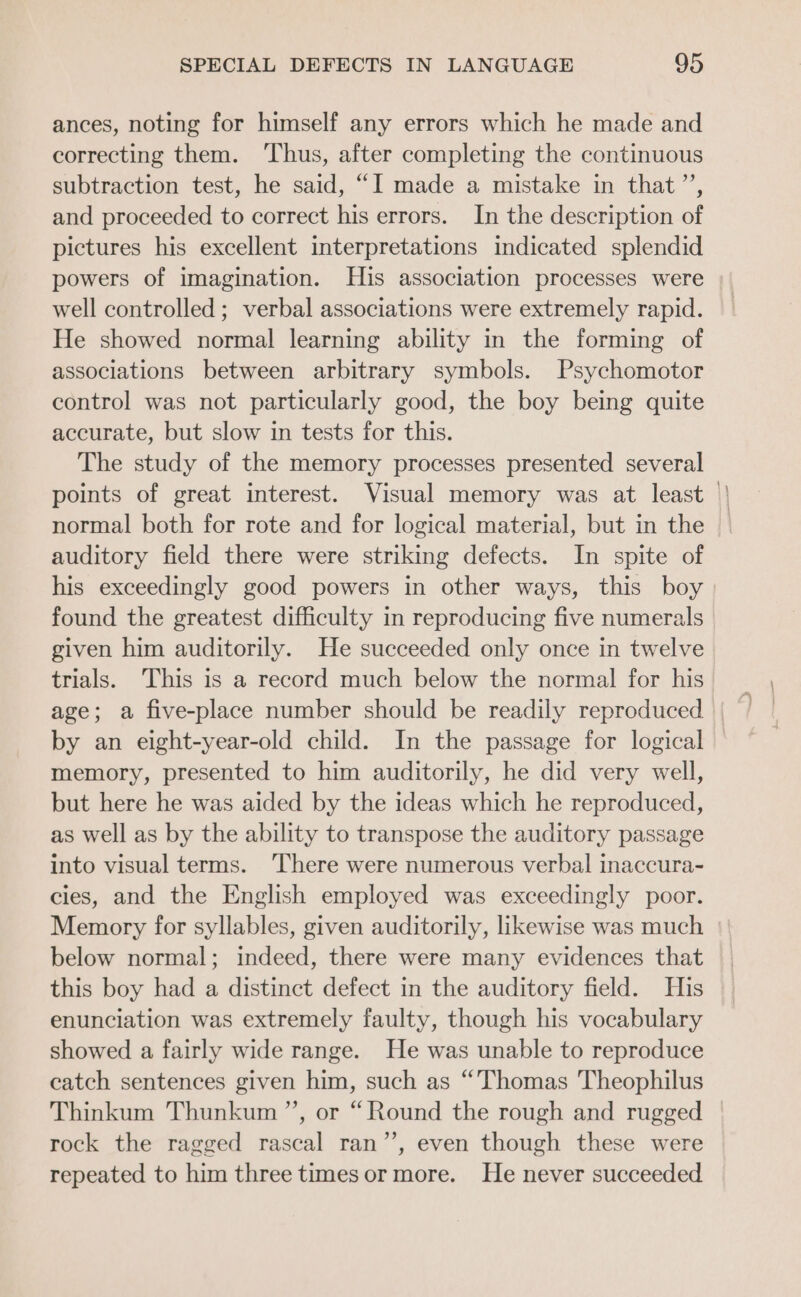 ances, noting for himself any errors which he made and correcting them. ‘Thus, after completing the continuous subtraction test, he said, “I made a mistake in that ”’, and proceeded to correct his errors. In the description of pictures his excellent interpretations indicated splendid powers of imagination. His association processes were well controlled ; verbal associations were extremely rapid. He showed normal learning ability in the forming of associations between arbitrary symbols. Psychomotor control was not particularly good, the boy being quite accurate, but slow in tests for this. The study of the memory processes presented several points of great interest. Visual memory was at least || normal both for rote and for logical material, but in the auditory field there were striking defects. In spite of his exceedingly good powers in other ways, this boy found the greatest difficulty in reproducing five numerals given him auditorily. He succeeded only once in twelve trials. This is a record much below the normal for his_ by an eight-year-old child. In the passage for logical memory, presented to him auditorily, he did very well, but here he was aided by the ideas which he reproduced, as well as by the ability to transpose the auditory passage into visual terms. ‘There were numerous verbal inaccura- cies, and the English employed was exceedingly poor. Memory for syllables, given auditorily, likewise was much below normal; indeed, there were many evidences that this boy had a distinct defect in the auditory field. His enunciation was extremely faulty, though his vocabulary showed a fairly wide range. He was unable to reproduce catch sentences given him, such as “Thomas Theophilus Thinkum Thunkum ”’, or “Round the rough and rugged rock the ragged rascal ran’’, even though these were repeated to him three timesor more. He never succeeded