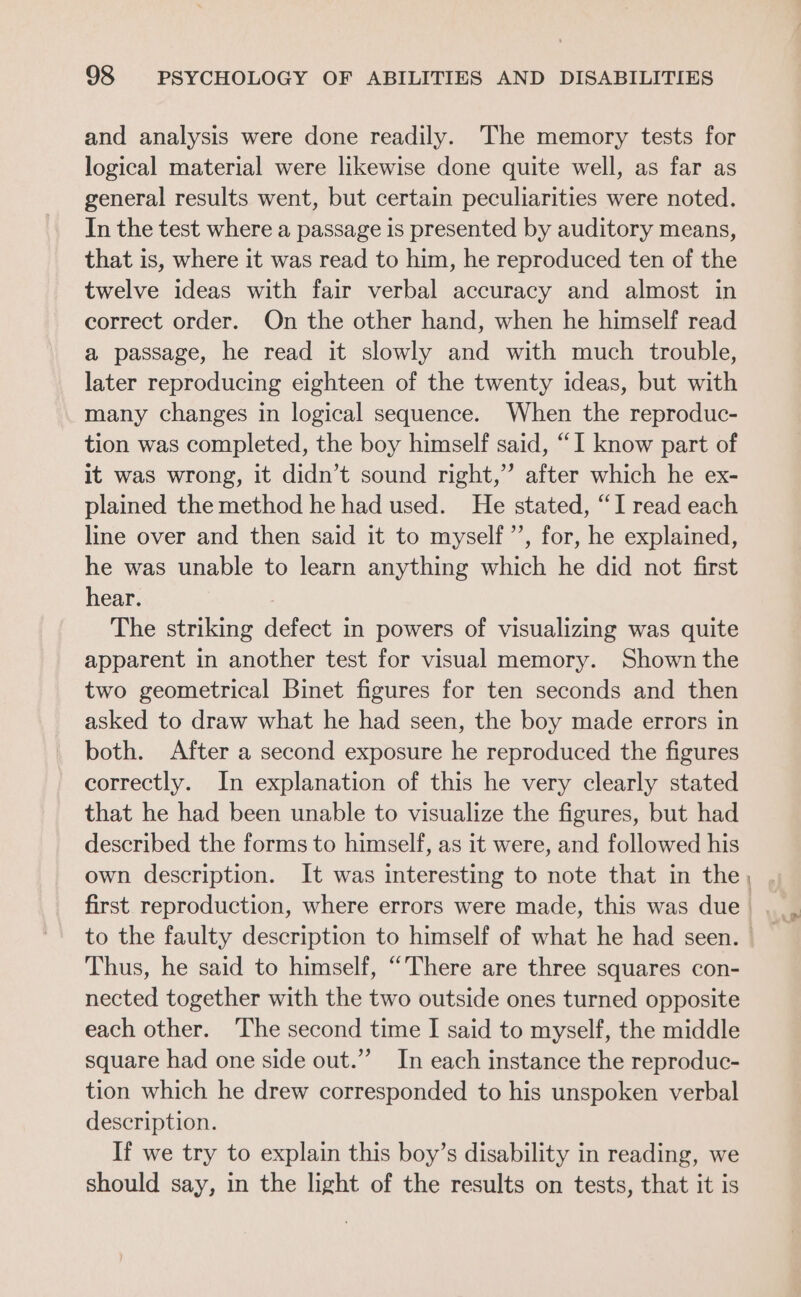 and analysis were done readily. The memory tests for logical material were likewise done quite well, as far as general results went, but certain peculiarities were noted. In the test where a passage is presented by auditory means, that is, where it was read to him, he reproduced ten of the twelve ideas with fair verbal accuracy and almost in correct order. On the other hand, when he himself read a passage, he read it slowly and with much trouble, later reproducing eighteen of the twenty ideas, but with many changes in logical sequence. When the reproduc- tion was completed, the boy himself said, “I know part of it was wrong, it didn’t sound right,” after which he ex- plained the method he had used. He stated, “I read each line over and then said it to myself’, for, he explained, he was unable to learn anything which he did not first hear. : The striking defect in powers of visualizing was quite apparent in another test for visual memory. Shown the two geometrical Binet figures for ten seconds and then asked to draw what he had seen, the boy made errors in both. After a second exposure he reproduced the figures correctly. In explanation of this he very clearly stated that he had been unable to visualize the figures, but had described the forms to himself, as it were, and followed his own description. It was interesting to note that in the Thus, he said to himself, “There are three squares con- nected together with the two outside ones turned opposite each other. The second time I said to myself, the middle square had one side out.” In each instance the reproduc- tion which he drew corresponded to his unspoken verbal description. If we try to explain this boy’s disability in reading, we should say, in the light of the results on tests, that it is