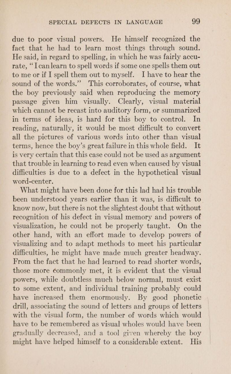 due to poor visual powers. He himself recognized the fact that he had to learn most things through sound. He said, in regard to spelling, in which he was fairly accu- rate, “I canlearn to spell words if some one spells them out to me or if I spell them out to myself. I have to hear the sound of the words.” This corroborates, of course, what the boy previously said when reproducing the memory passage given him visually. Clearly, visual material which cannot be recast into auditory form, or summarized in terms of ideas, is hard for this boy to control. In reading, naturally, it would be most difficult to convert all the pictures of various words into other than visual terms, hence the boy’s great failure in this whole field. It is very certain that this case could not be used as argument that trouble in learning to read even when caused by visual difficulties is due to a defect in the hypothetical visual word-center. What might have been done for this lad had his trouble been understood years earlier than it was, is difficult to know now, but there is not the slightest doubt that without recognition of his defect in visual memory and powers of visualization, he could not be properly taught. On the other hand, with an effort made to develop powers of visualizing and to adapt methods to meet his particular difficulties, he might have made much greater headway. From the fact that he had learned to read shorter words, those more ¢ommonly met, it is evident that the visual powers, while doubtless much below normal, must exist to some extent, and individual training probably could have increased them enormously. By good phonetic drill, associating the sound of letters and groups of letters with the visual form, the number of words which would have to be remembered as visual wholes would have been gradually decreased, and a tool given whereby the boy might have helped himself to a considerable extent. His