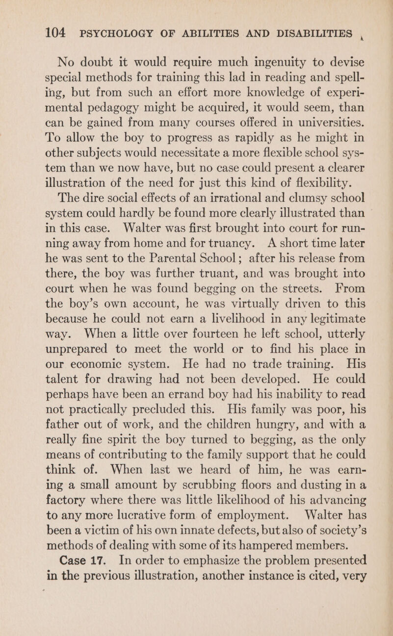 No doubt it would require much ingenuity to devise special methods for training this lad in reading and spell- ing, but from such an effort more knowledge of experi- mental pedagogy might be acquired, it would seem, than can be gained from many courses offered in universities. To allow the boy to progress as rapidly as he might in other subjects would necessitate a more flexible school sys- tem than we now have, but no case could present a clearer illustration of the need for just this kind of flexibility. The dire social effects of an irrational and clumsy school system could hardly be found more clearly illustrated than in this case. Walter was first brought into court for run- ning away from home and for truancy. A short time later he was sent to the Parental School; after his release from there, the boy was further truant, and was brought into court when he was found begging on the streets. From the boy’s own account, he was virtually driven to this because he could not earn a livelihood in any legitimate way. When a little over fourteen he left school, utterly unprepared to meet the world or to find his place in our economic system. He had no trade training. His talent for drawing had not been developed. He could perhaps have been an errand boy had his inability to read not practically precluded this. His family was poor, his father out of work, and the children hungry, and with a really fine spirit the boy turned to begging, as the only means of contributing to the family support that he could think of. When last we heard of him, he was earn- ing a small amount by scrubbing floors and dusting in a factory where there was little likelihood of his advancing to any more lucrative form of employment. Walter has been a victim of his own innate defects, but also of society’s methods of dealing with some of its hampered members. Case 17. In order to emphasize the problem presented in the previous illustration, another instance is cited, very