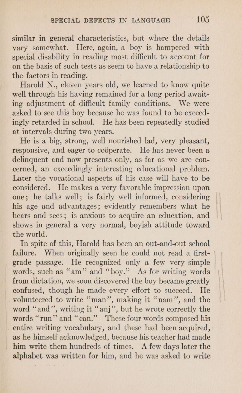 similar in general characteristics, but where the details vary somewhat. Here, again, a boy is hampered with special disability in reading most difficult to account for on the basis of such tests as seem to have a relationship to the factors in reading. Harold N., eleven years old, we learned to know quite well through his having remained for a long period await- ing adjustment of difficult family conditions. We were asked to see this boy because he was found to be exceed- ingly retarded in school. He has been repeatedly studied at intervals during two years. He is a big, strong, well nourished lad, very pleasant, responsive, and eager to codperate. He has never been a delinquent and now presents only, as far as we are con- cerned, an exceedingly interesting educational problem. Later the vocational aspects of his case will have to be considered. He makes a very favorable impression upon his age and advantages; evidently remembers what he hears and sees; is anxious to acquire an education, and shows in general a very normal, boyish attitude toward the world. In spite of this, Harold has been an out-and-out school failure. When originally seen he could not read a first- | grade passage. He recognized only a few very simple words, such as “am” and “boy.” As for writing words from dictation, we soon discovered the boy became greatly confused, though he made every effort to succeed. He volunteered to write “man”, making it “nam”’, and the word “and’’, writing it “anj”’, but he wrote correctly the words “run” and “can.” These four words composed his entire writing vocabulary, and these had been acquired, as he himself acknowledged, because his teacher had made him write them hundreds of times. A few days later the alphabet was written for him, and he was asked to write