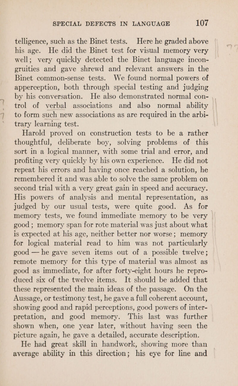 telligence, such as the Binet tests. Here he graded above his age. He did the Binet test for visual memory very well; very quickly detected the Binet language incon- gruities and gave shrewd and relevant answers in the Binet common-sense tests. We found normal powers of apperception, both through special testing and judging by his conversation. He also demonstrated normal con- trol of verbal associations and also normal ability to form such new associations as are required in the arbi- trary learning test. Harold proved on construction tests to be a rather thoughtful, deliberate boy, solving problems of this sort in a logical manner, with some trial and error, and profiting very quickly by his own experience. He did not repeat his errors and having once reached a solution, he remembered it and was able to solve the same problem on second trial with a very great gain in speed and accuracy. His powers of analysis and mental representation, as judged by our usual tests, were quite good. As for memory tests, we found immediate memory to be very good ; memory span for rote material was just about what is expected at his age, neither better nor worse; memory for logical material read to him was not particularly good — he gave seven items out of a possible twelve; remote memory for this type of material was almost as good as immediate, for after forty-eight hours he repro- duced six of the twelve items. It should be added that these represented the main ideas of the passage. On the Aussage, or testimony test, he gave a full coherent account, showing good and rapid perceptions, good powers of inter- pretation, and good memory. This last was further shown when, one year later, without having seen the picture again, he gave a detailed, accurate description. He had great skill in handwork, showing more than average ability in this direction; his eye for line and