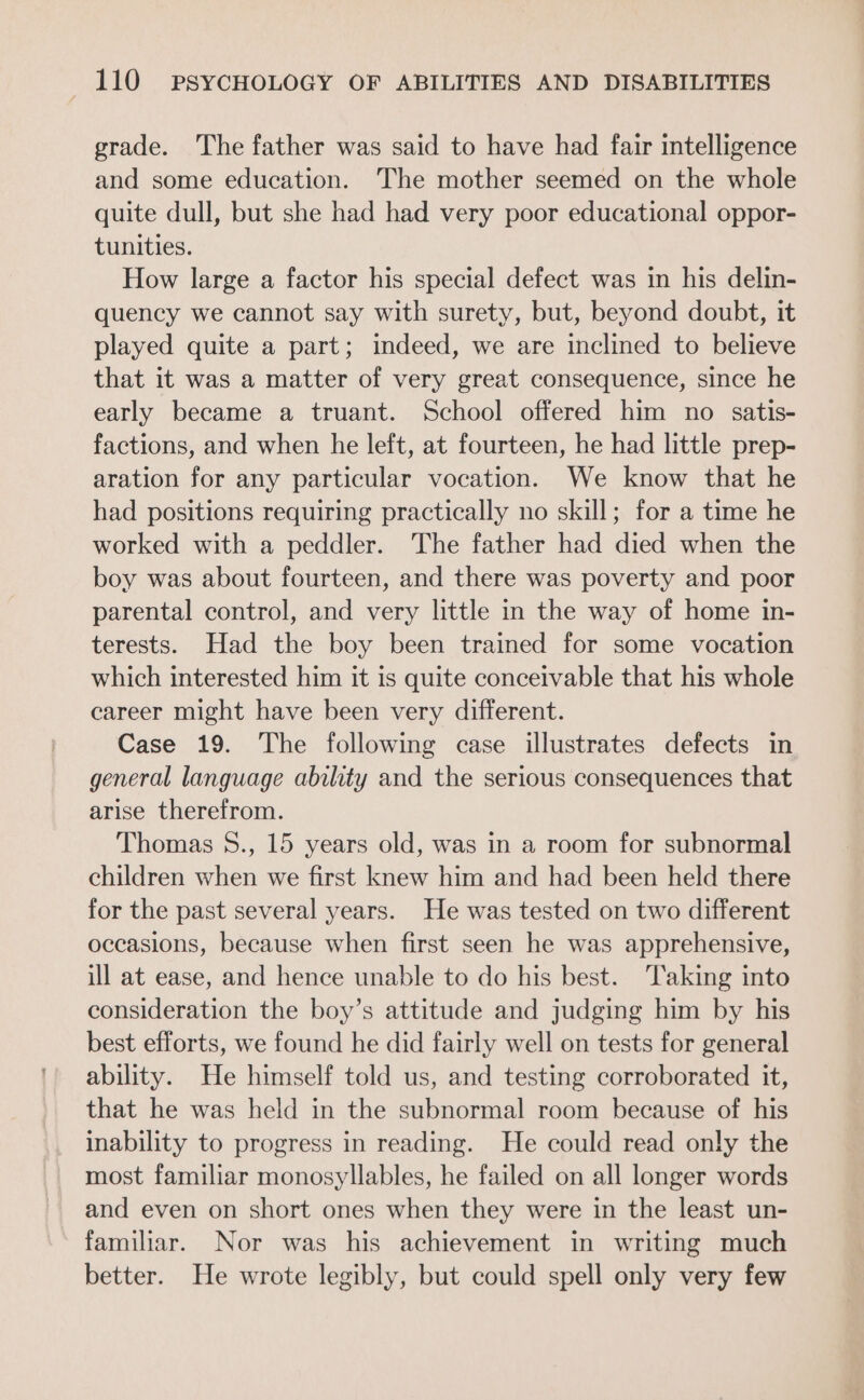 grade. The father was said to have had fair intelligence and some education. The mother seemed on the whole quite dull, but she had had very poor educational oppor- tunities. How large a factor his special defect was in his delin- quency we cannot say with surety, but, beyond doubt, it played quite a part; indeed, we are inclined to believe that it was a matter of very great consequence, since he early became a truant. School offered him no satis- factions, and when he left, at fourteen, he had little prep- aration for any particular vocation. We know that he had positions requiring practically no skill; for a time he worked with a peddler. The father had died when the boy was about fourteen, and there was poverty and poor parental control, and very little in the way of home in- terests. Had the boy been trained for some vocation which interested him it is quite conceivable that his whole career might have been very different. Case 19. The following case illustrates defects in general language ability and the serious consequences that arise therefrom. Thomas S., 15 years old, was in a room for subnormal children when we first knew him and had been held there for the past several years. He was tested on two different occasions, because when first seen he was apprehensive, ill at ease, and hence unable to do his best. Taking into consideration the boy’s attitude and judging him by his best efforts, we found he did fairly well on tests for general ability. He himself told us, and testing corroborated it, that he was held in the subnormal room because of his inability to progress in reading. He could read only the most familiar monosyllables, he failed on all longer words and even on short ones when they were in the least un- familiar. Nor was his achievement in writing much better. He wrote legibly, but could spell only very few