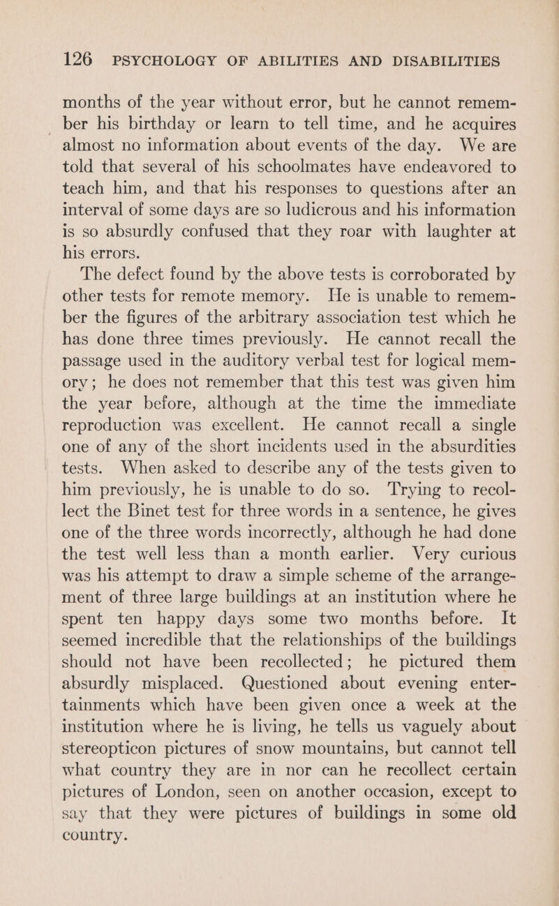 months of the year without error, but he cannot remem- _ ber his birthday or learn to tell time, and he acquires almost no information about events of the day. We are told that several of his schoolmates have endeavored to teach him, and that his responses to questions after an interval of some days are so ludicrous and his information is so absurdly confused that they roar with laughter at his errors. The defect found by the above tests is corroborated by other tests for remote memory. He is unable to remem- ber the figures of the arbitrary association test which he has done three times previously. He cannot recall the passage used in the auditory verbal test for logical mem- ory; he does not remember that this test was given him the year before, although at the time the immediate reproduction was excellent. He cannot recall a single one of any of the short incidents used in the absurdities tests. When asked to describe any of the tests given to him previously, he is unable to do so. ‘Trying to recol- lect the Binet test for three words in a sentence, he gives one of the three words incorrectly, although he had done the test well less than a month earlier. Very curious was his attempt to draw a simple scheme of the arrange- ment of three large buildings at an institution where he spent ten happy days some two months before. It seemed incredible that the relationships of the buildings should not have been recollected; he pictured them absurdly misplaced. Questioned about evening enter- tainments which have been given once a week at the institution where he is living, he tells us vaguely about stereopticon pictures of snow mountains, but cannot tell what country they are in nor can he recollect certain pictures of London, seen on another occasion, except to say that they were pictures of buildings in some old country.