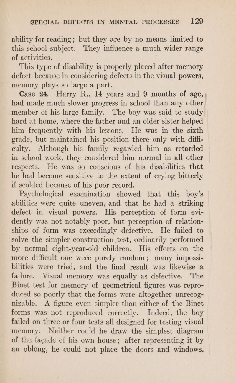 ability for reading; but they are by no means limited to this school subject. They influence a much wider range of activities. This type of disability is properly placed after memory defect because in considering defects in the visual powers, memory plays so large a part. Case 24. Harry R., 14 years and 9 months of age, | had made much slower progress in school than any other member of his large family. The boy was said to study hard at home, where the father and an older sister helped him frequently with his lessons. He was in the sixth grade, but maintained his position there only with diffi- culty. Although his family regarded him as retarded in school work, they considered him normal in all other respects. He was so conscious of his disabilities that he had become sensitive to the extent of crying bitterly if scolded because of his poor record. Psychological examination showed that this boy’s abilities were quite uneven, and that he had a striking defect in visual powers. His perception of form evi- dently was not notably poor, but perception of relation- ships of form was exceedingly defective. He failed to solve the simpler construction test, ordinarily performed by normal eight-year-old children. His efforts on the more difficult one were purely random; many impossi- bilities were tried, and the final result was likewise a failure. Visual memory was equally as defective. The Binet test for memory of geometrical figures was repro- duced so poorly that the forms were altogether unrecog- nizable. A figure even simpler than either of the Binet forms was not reproduced correctly. Indeed, the boy failed on three or four tests all designed for testing visual memory. Neither could he draw the simplest diagram of the facade of his own house; after representing it by an oblong, he could not place the doors and windows,