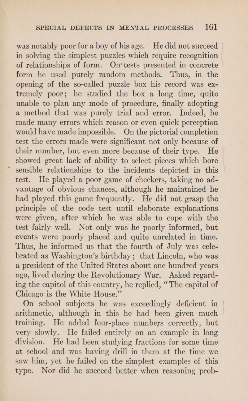 was notably poor for a boy of hisage. He did not succeed in solving the simplest puzzles which require recognition of relationships of form. On:‘tests presented in concrete form he used purely random methods. Thus, in the opening of the so-called puzzle box his record was ex- tremely poor; he studied the box a long time, quite unable to plan any mode of procedure, finally adopting a method that was purely trial and error. Indeed, he made many errors which reason or even quick perception would have made impossible. On the pictorial completion test the errors made were significant not only because of their number, but even more because of their type. He showed great lack of ability to select pieces which bore sensible relationships to the incidents depicted in this test. He played a poor game of checkers, taking no ad- vantage of obvious chances, although he maintained he had played this game frequently. He did not grasp the principle of the code test until elaborate explanations were given, after which he was able to cope with the test fairly well. Not only was he poorly informed, but events were poorly placed and quite unrelated in time. Thus, he informed us that the fourth of July was cele- brated as Washington’s birthday; that Lincoln, who was a president of the United States about one hundred years ago, lived during the Revolutionary War. Asked regard- ing the capitol of this country, he replied, “The capitol of Chicago is the White House.” On school subjects he was exceedingly deficient in arithmetic, although in this he had been given much training. He added four-place numbers correctly, but very slowly. He failed entirely on an example in long division. He had been studying fractions for some time at school and was having drill in them at the time we saw him, yet he failed on the simplest examples of this type. Nor did he succeed better when reasoning prob-