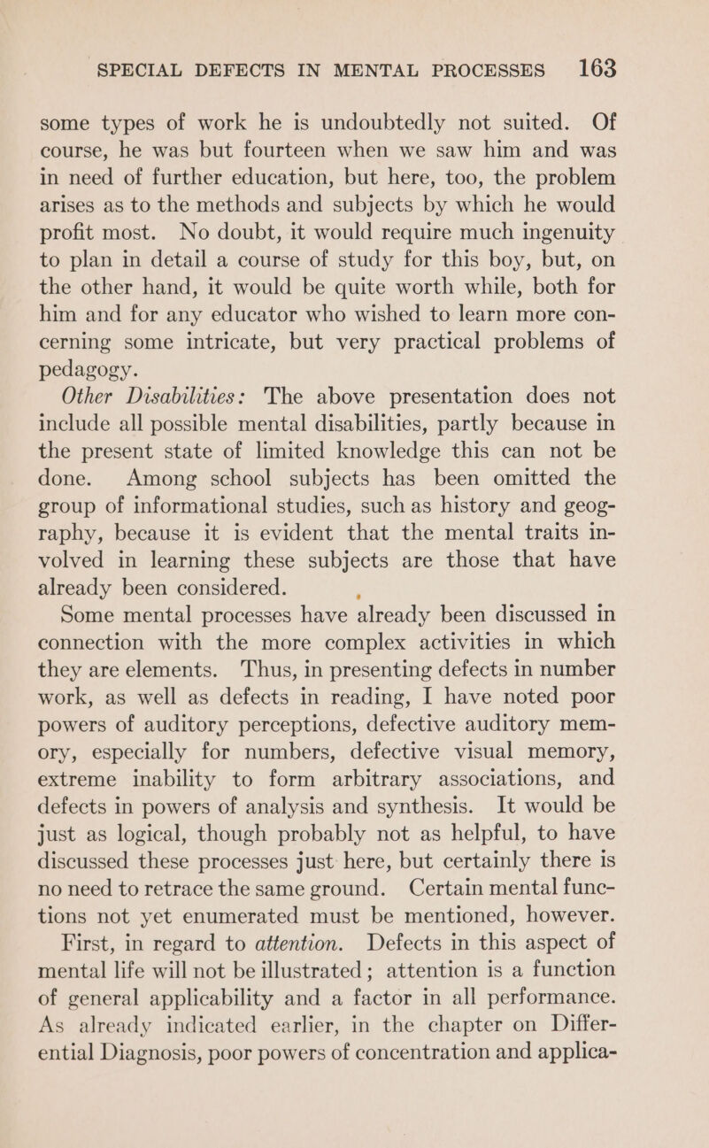some types of work he is undoubtedly not suited. Of course, he was but fourteen when we saw him and was in need of further education, but here, too, the problem arises as to the methods and subjects by which he would profit most. No doubt, it would require much ingenuity to plan in detail a course of study for this boy, but, on the other hand, it would be quite worth while, both for him and for any educator who wished to learn more con- cerning some intricate, but very practical problems of pedagogy. Other Disabilities: The above presentation does not include all possible mental disabilities, partly because in the present state of limited knowledge this can not be done. Among school subjects has been omitted the group of informational studies, such as history and geog- raphy, because it is evident that the mental traits in- volved in learning these subjects are those that have already been considered. , Some mental processes have already been discussed in connection with the more complex activities in which they are elements. Thus, in presenting defects in number work, as well as defects in reading, I have noted poor powers of auditory perceptions, defective auditory mem- ory, especially for numbers, defective visual memory, extreme inability to form arbitrary associations, and defects in powers of analysis and synthesis. It would be just as logical, though probably not as helpful, to have discussed these processes just here, but certainly there is no need to retrace the same ground. Certain mental func- tions not yet enumerated must be mentioned, however. First, in regard to attention. Defects in this aspect of mental life will not be illustrated; attention is a function of general applicability and a factor in all performance. As already indicated earlier, in the chapter on Differ- ential Diagnosis, poor powers of concentration and applica-