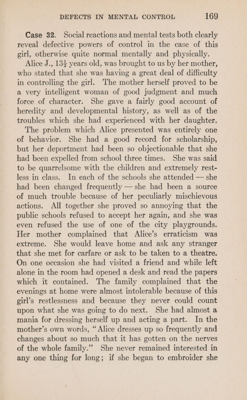 Case 32. Social reactions and mental tests both clearly reveal defective powers of control in the case of this girl, otherwise quite normal mentally and physically. Alice J., 13 years old, was brought to us by her mother, who stated that she was having a great deal of difficulty in controlling the girl. The mother herself proved to be a very intelligent woman of good judgment and much force of character. She gave a fairly good account of heredity and developmental history, as well as of the troubles which she had experienced with her daughter. The problem which Alice presented was entirely one of behavior. She had a good record for scholarship, but her deportment had been so objectionable that she had been expelled from school three times. She was said to be quarrelsome with the children and extremely rest- less in class. In each of the schools she attended — she had been changed frequently — she had been a source of much trouble because of her peculiarly mischievous actions. All together she proved so annoying that the public schools refused to accept her again, and she was even refused the use of one of the city playgrounds. Her mother complained that Alice’s erraticism was extreme. She would leave home and ask any stranger that she met for carfare or ask to be taken to a theatre. On one occasion she had visited a friend and while left alone in the room had opened a desk and read the papers which it contained. The family complained that the evenings at home were almost intolerable because of this girl’s restlessness and because they never could count upon what she was going to do next. She had almost a mania for dressing herself up and acting a part. In the mother’s own words, “Alice dresses up so frequently and changes about so much that it has gotten on the nerves of the whole family.”” She never remained interested in any one thing for long; if she began to embroider she