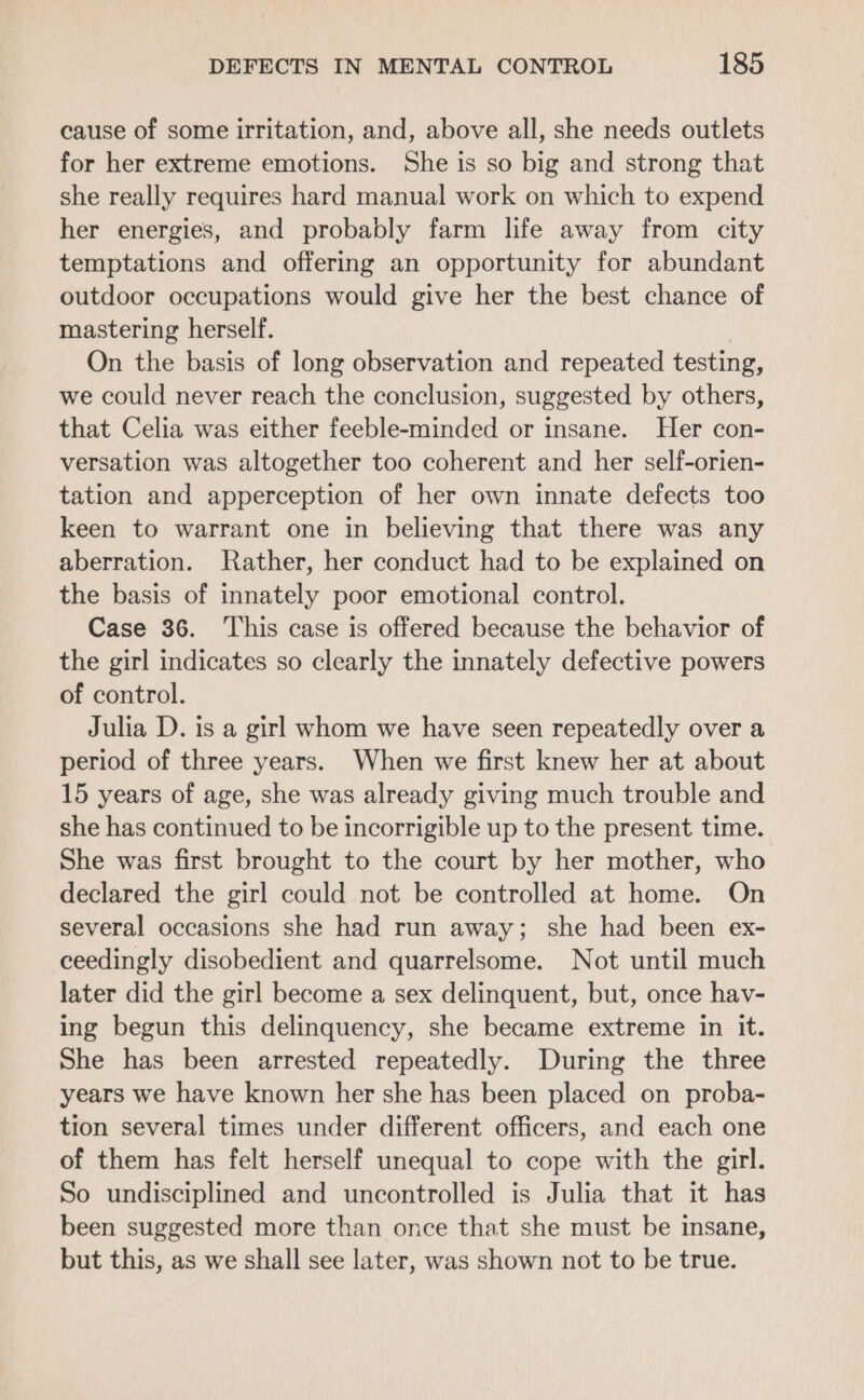 cause of some irritation, and, above all, she needs outlets for her extreme emotions. She is so big and strong that she really requires hard manual work on which to expend her energies, and probably farm life away from city temptations and offering an opportunity for abundant outdoor occupations would give her the best chance of mastering herself. On the basis of long observation and repeated testing, we could never reach the conclusion, suggested by others, that Celia was either feeble-minded or insane. Her con- versation was altogether too coherent and her self-orien- tation and apperception of her own innate defects too keen to warrant one in believing that there was any aberration. Rather, her conduct had to be explained on the basis of innately poor emotional control. Case 36. This case is offered because the behavior of the girl indicates so clearly the innately defective powers of control. Julia D. is a girl whom we have seen repeatedly over a period of three years. When we first knew her at about 15 years of age, she was already giving much trouble and she has continued to be incorrigible up to the present time. She was first brought to the court by her mother, who declared the girl could not be controlled at home. On several occasions she had run away; she had been ex- ceedingly disobedient and quarrelsome. Not until much later did the girl become a sex delinquent, but, once hav- ing begun this delinquency, she became extreme in it. She has been arrested repeatedly. During the three years we have known her she has been placed on proba- tion several times under different officers, and each one of them has felt herself unequal to cope with the girl. So undisciplined and uncontrolled is Julia that it has been suggested more than once that she must be insane, but this, as we shall see later, was shown not to be true.