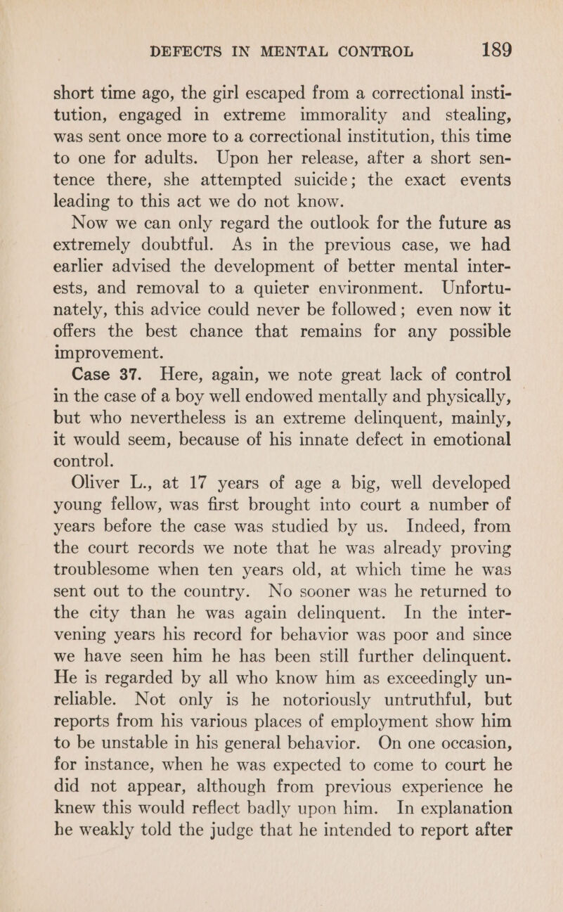 short time ago, the girl escaped from a correctional insti- tution, engaged in extreme immorality and _ stealing, was sent once more to a correctional institution, this time to one for adults. Upon her release, after a short sen- tence there, she attempted suicide; the exact events leading to this act we do not know. Now we can only regard the outlook for the future as extremely doubtful. As in the previous case, we had earlier advised the development of better mental inter- ests, and removal to a quieter environment. Unfortu- nately, this advice could never be followed ; even now it offers the best chance that remains for any possible improvement. Case 37. Here, again, we note great lack of control in the case of a boy well endowed mentally and physically, — but who nevertheless is an extreme delinquent, mainly, it would seem, because of his innate defect in emotional control. Oliver L., at 17 years of age a big, well developed young fellow, was first brought into court a number of years before the case was studied by us. Indeed, from the court records we note that he was already proving troublesome when ten years old, at which time he was sent out to the country. No sooner was he returned to the city than he was again delinquent. In the inter- vening years his record for behavior was poor and since we have seen him he has been still further delinquent. He is regarded by all who know him as exceedingly un- reliable. Not only is he notoriously untruthful, but reports from his various places of employment show him to be unstable in his general behavior. On one occasion, for instance, when he was expected to come to court he did not appear, although from previous experience he knew this would reflect badly upon him. In explanation he weakly told the judge that he intended to report after