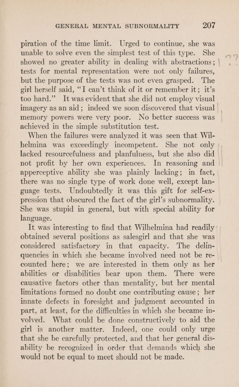 piration of the time limit. Urged to continue, she was unable to solve even the simplest test of this type. She tests for mental representation were not only failures, but the purpose of the tests was not even grasped. The girl herself said, “I can’t think of it or remember it; it’s too hard.” It was evident that she did not employ visual imagery as an aid; indeed we soon discovered that visual | memory powers were very poor. No better success was achieved in the simple substitution test. When the failures were analyzed it was seen that Wil- helmina was exceedingly incompetent. She not only : lacked resourcefulness and planfulness, but she also did not profit by her own experiences. In reasoning and apperceptive ability she was plainly lacking; in fact, there was no single type of work done well, except lan- guage tests. Undoubtedly it was this gift for self-ex- pression that obscured the fact of the girl’s subnormality. She was stupid in general, but with special ability for language. It was interesting to find that Wilhelmina had readily obtained several positions as salesgirl and that she was considered satisfactory in that capacity. The delin- quencies in which she became involved need not be re- counted here; we are interested in them only as her abilities or disabilities bear upon them. There were causative factors other than mentality, but her mental limitations formed no doubt one contributing cause; her innate defects in foresight and judgment accounted in part, at least, for the difficulties in which she became in- volved. What could be done constructively to aid the girl is another matter. Indeed, one could only urge that she be carefully protected, and that her general dis- ability be recognized in order that demands which she would not be equal to meet should not be made.