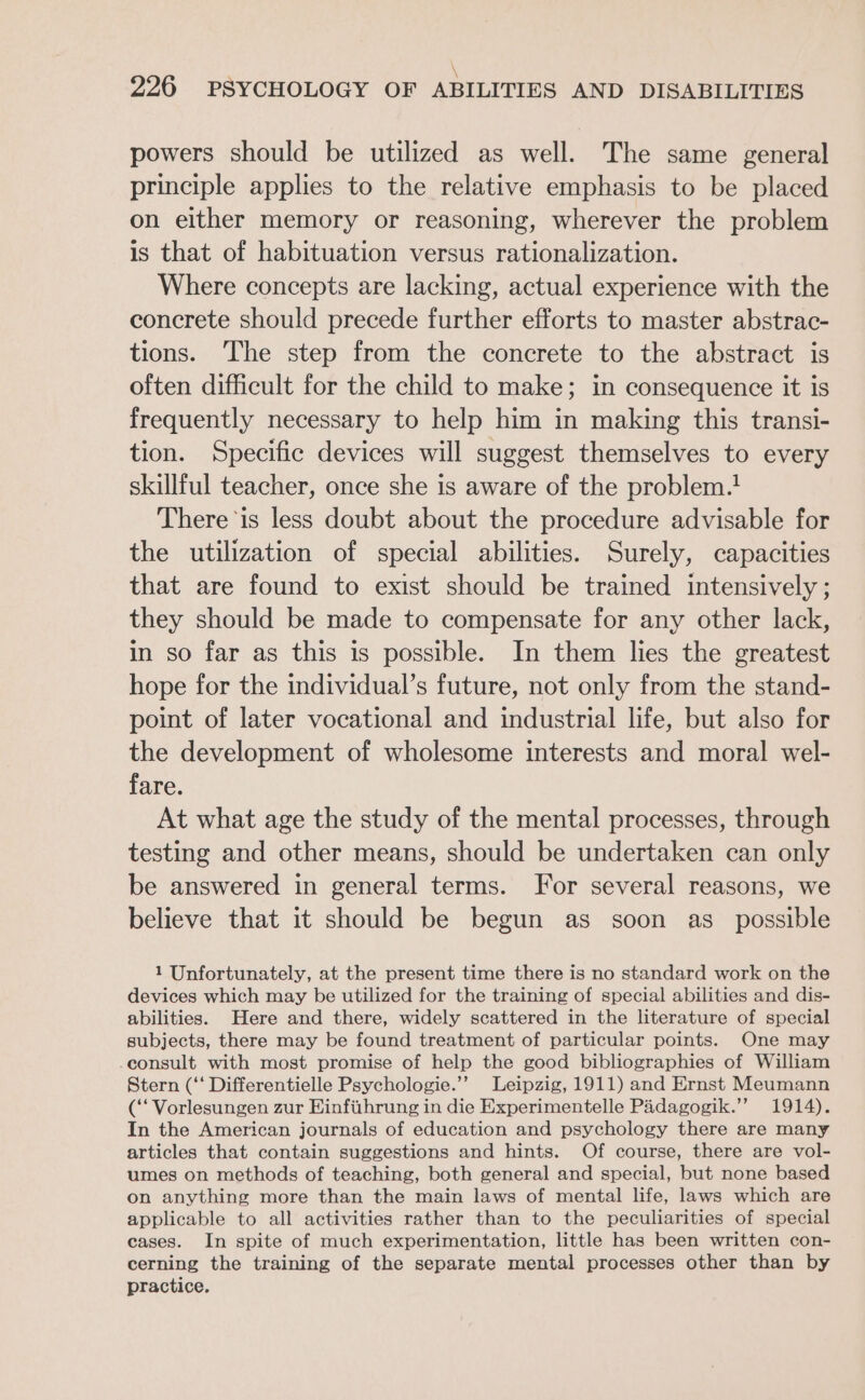 \ 226 PSYCHOLOGY OF ABILITIES AND DISABILITIES powers should be utilized as well. The same general principle applies to the relative emphasis to be placed on either memory or reasoning, wherever the problem is that of habituation versus rationalization. Where concepts are lacking, actual experience with the concrete should precede further efforts to master abstrac- tions. The step from the concrete to the abstract is often difficult for the child to make; in consequence it is frequently necessary to help him in making this transi- tion. Specific devices will suggest themselves to every skillful teacher, once she is aware of the problem.! There ‘is less doubt about the procedure advisable for the utilization of special abilities. Surely, capacities that are found to exist should be trained intensively ; they should be made to compensate for any other lack, in so far as this is possible. In them lies the greatest hope for the individual’s future, not only from the stand- point of later vocational and industrial life, but also for the development of wholesome interests and moral wel- fare. At what age the study of the mental processes, through testing and other means, should be undertaken can only be answered in general terms. For several reasons, we believe that it should be begun as soon as_ possible 1 Unfortunately, at the present time there is no standard work on the devices which may be utilized for the training of special abilities and dis- abilities. Here and there, widely scattered in the literature of special subjects, there may be found treatment of particular points. One may consult with most promise of help the good bibliographies of William Stern (‘‘ Differentielle Psychologie.”’ Leipzig, 1911) and Ernst Meumann (‘ Vorlesungen zur Einfiithrung in die Experimentelle Padagogik.”’ 1914). In the American journals of education and psychology there are many articles that contain suggestions and hints. Of course, there are vol- umes on methods of teaching, both general and special, but none based on anything more than the main laws of mental life, laws which are applicable to all activities rather than to the peculiarities of special cases. In spite of much experimentation, little has been written con- cerning the training of the separate mental processes other than by practice.