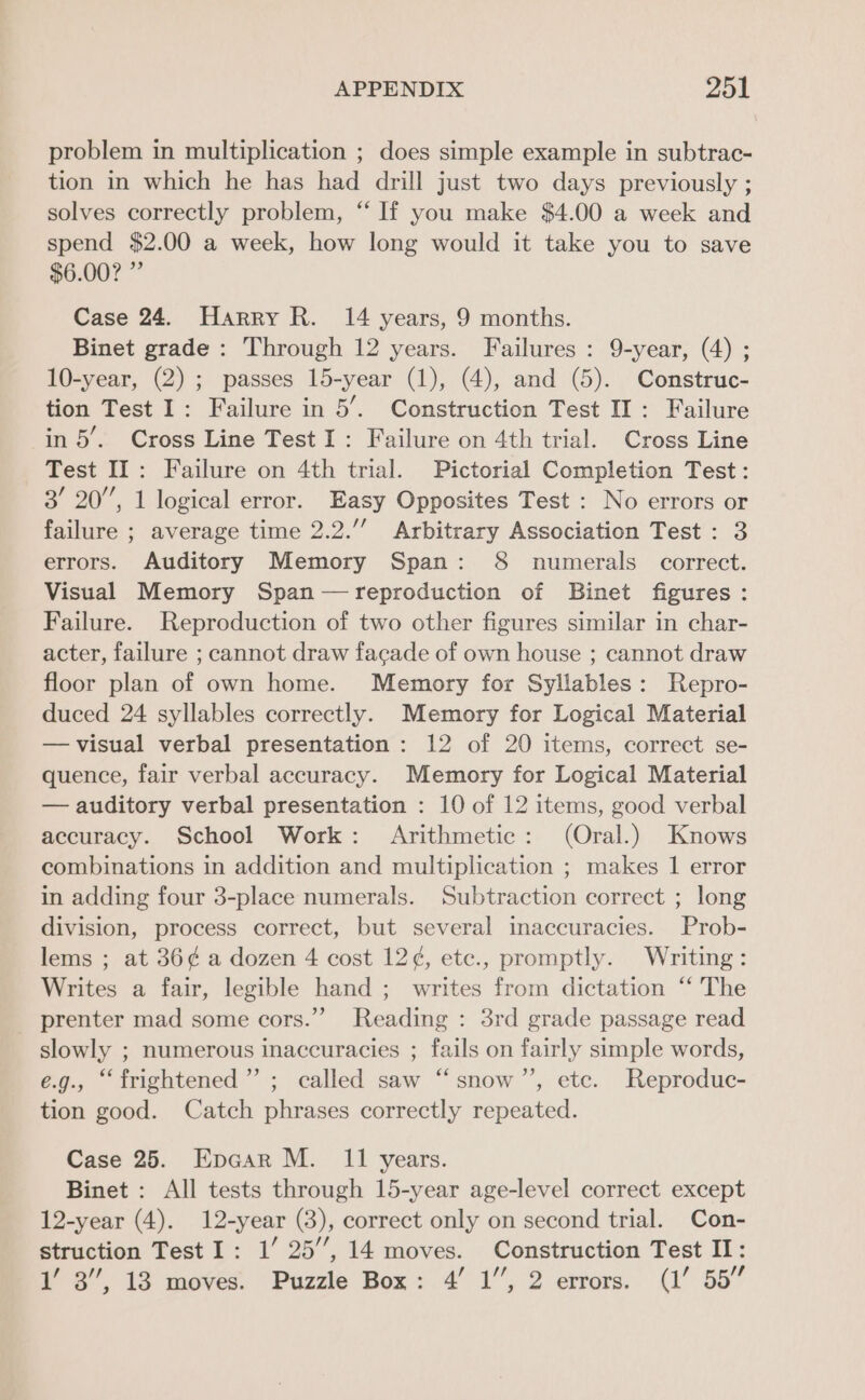 problem in multiplication ; does simple example in subtrac- tion in which he has had drill just two days previously ; solves correctly problem, “‘ If you make $4.00 a week and spend $2.00 a week, how long would it take you to save $6.00? ” Case 24. Harry R. 14 years, 9 months. Binet grade : Through 12 years. Failures: 9-year, (4) ; 10-year, (2) ; passes 15-year (1), (4), and (5). Construc- tion Test I: Failure in 5’. Construction Test II: Failure in 5’. Cross Line Test I: Failure on 4th trial. Cross Line Test IT: Failure on 4th trial. Pictorial Completion Test: 3’ 20’, 1 logical error. Easy Opposites Test : No errors or failure ; average time 2.2.’ Arbitrary Association Test : 3 errors. Auditory Memory Span: 8 numerals correct. Visual Memory Span —reproduction of Binet figures: Failure. Reproduction of two other figures similar in char- acter, failure ; cannot draw facade of own house ; cannot draw floor plan of own home. Memory for Syllables: Repro- duced 24 syllables correctly. Memory for Logical Material —visual verbal presentation : 12 of 20 items, correct se- quence, fair verbal accuracy. Memory for Logical Material — auditory verbal presentation : 10 of 12 items, good verbal accuracy. School Work: Arithmetic: (Oral.) Knows combinations in addition and multiplication ; makes 1 error in adding four 3-place numerals. Subtraction correct ; long division, process correct, but several inaccuracies. Prob- lems ; at 36¢ a dozen 4 cost 12¢, etc., promptly. Writing: Writes a fair, legible hand ; writes from dictation “ The prenter mad some cors.” Reading : 3rd grade passage read slowly ; numerous inaccuracies ; fails on fairly simple words, e.g., “frightened” ; called saw “ snow”’, etc. Reproduc- tion good. Catch phrases correctly repeated. Case 25. Epcar M. I1 years. Binet : All tests through 15-year age-level correct except 12-year (4). 12-year (3), correct only on second trial. Con- struction Test I: 1’ 25’’, 14 moves. Construction Test II: 1’ 3”, 13 moves. Puzzle Box: 4’ 1”, 2 errors. (1’ 55”