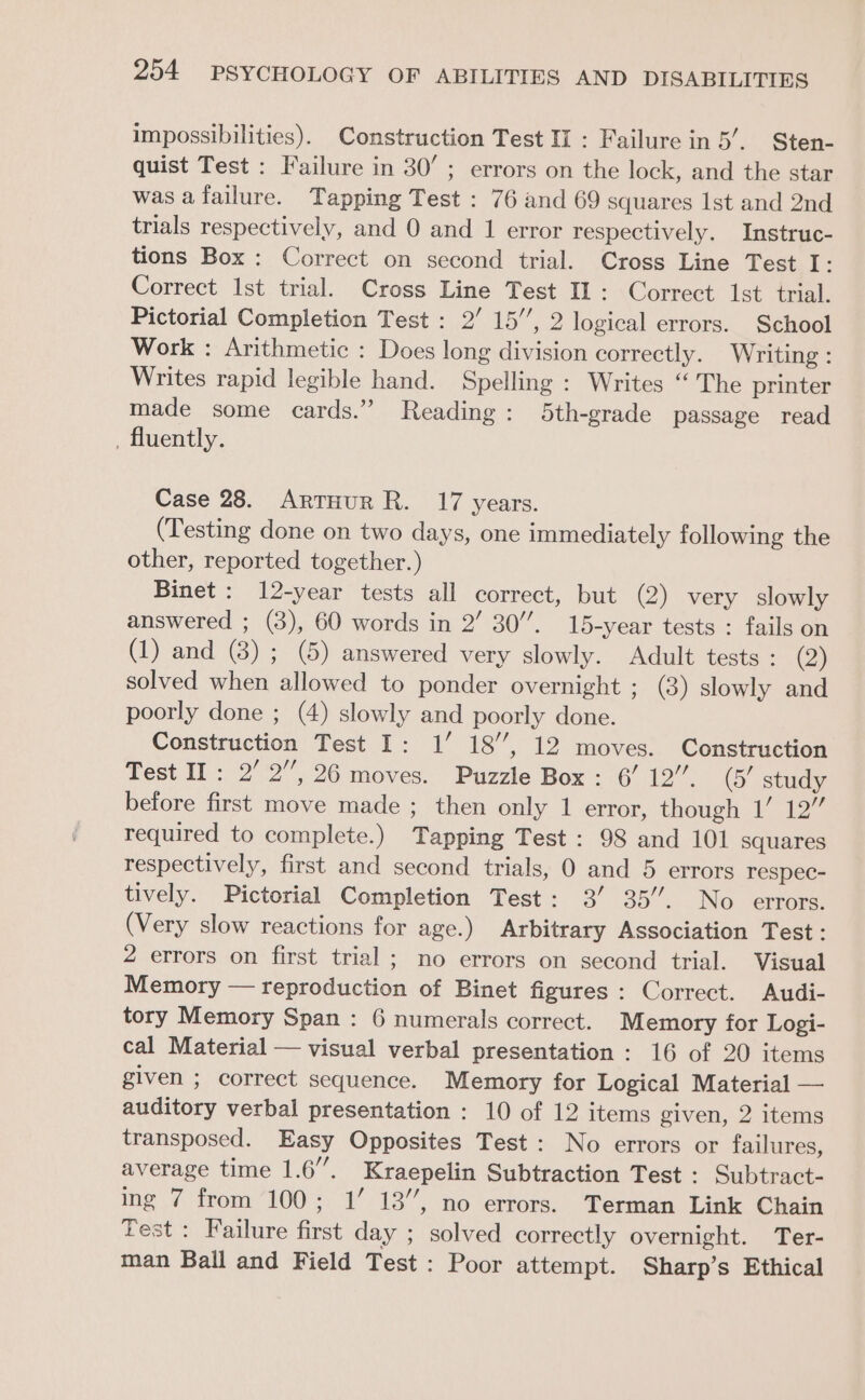 impossibilities). Construction Test II : Failure in 5’. Sten- quist Test : Failure in 30’ ; errors on the lock, and the star was a failure. Tapping Test : 76 and 69 squares Ist and 2nd trials respectively, and 0 and 1 error respectively. Instruc- tions Box : Correct on second trial. Cross Line Test I: Correct Ist trial. Cross Line Test IL: Correct Ist trial. Pictorial Completion Test : 2’ 15”, 2 logical errors. School Work : Arithmetic : Does long division correctly. Writing : Writes rapid legible hand. Spelling : Writes “The printer made some cards.’ Reading: 5th-grade passage read _ fluently. Case 28. Artuur R. 17 years. (Testing done on two days, one immediately following the other, reported together.) Binet: 12-year tests all correct, but (2) very slowly answered ; (3), 60 words in 2’ 30’. 15-year tests : fails on (1) and (8) ; (5) answered very slowly. Adult tests : (2) solved when allowed to ponder overnight ; (3) slowly and poorly done ; (4) slowly and poorly done. Construction Test I: 1’ 18’, 12 moves. Construction Test II: 2’ 2”, 26 moves. Puzzle Box: 6’ 12’. (5/ study before first move made ; then only 1 error, though 1’ 12” required to complete.) Tapping Test: 98 and 101 squares respectively, first and second trials, 0 and 5 errors respec- tively. Pictorial Completion Test: 3’ 35’. No errors. (Very slow reactions for age.) Arbitrary Association Test: 2 errors on first trial ; no errors on second trial. Visual Memory — reproduction of Binet figures: Correct. Audi- tory Memory Span : 6 numerals correct. Memory for Logi- cal Material — visual verbal presentation : 16 of 20 items given ; correct sequence. Memory for Logical Material — auditory verbal presentation : 10 of 12 items given, 2 items transposed. Easy Opposites Test: No errors or failures, average time 1.6”. Kraepelin Subtraction Test : Subtract- ing 7 from 100; 1’ 13”, no errors. Terman Link Chain Test : Failure first day ; solved correctly overnight. Ter- man Ball and Field Test: Poor attempt. Sharp’s Ethical