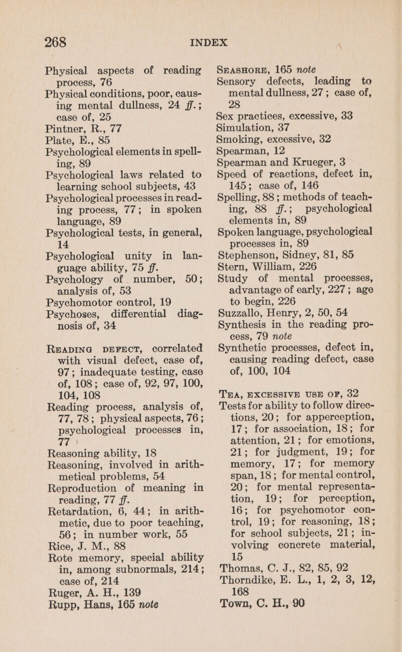 Physical aspects of reading process, 76 Physical conditions, poor, caus- ing mental dullness, 24 f.; ease of, 25 Pintner, R., 77 Plate, E., 85 Psychological elements in spell- ing, 89 Psychological laws related to learning school subjects, 43 Psychological processes in read- ing process, 77; in spoken language, 89 Psychological tests, in general, 14 Psychological unity in lan- guage ability, 75 ff. Psychology of _ number, analysis of, 53 Psychomotor control, 19 Psychoses, differential diag- nosis of, 34 50; READING DEFECT, correlated with visual defect, case of, 97; inadequate testing, case of, 108; case of, 92, 97, 100, 104, 108 Reading process, analysis of, 77, 78; physical aspects, 76 ; psychological processes in, 77° Reasoning ability, 18 Reasoning, involved in arith- metical problems, 54 Reproduction of meaning in reading, 77 ff. Retardation, 6, 44; in arith- metic, due to poor teaching, 56; in number work, 55 Rice, J. M., 88 Rote memory, special ability in, among subnormals, 214; ease of, 214 Ruger, A. H., 139 Rupp, Hans, 165 note SEASHORE, 165 note Sensory defects, leading to mental dullness, 27; case of, 28 Sex practices, excessive, 33 Simulation, 37 Smoking, excessive, 32 Spearman, 12 Spearman and Krueger, 3 Speed of reactions, defect in, 145; case of, 146 Spelling, 88 ; methods of teach- ing, 88 f.; psychological elements in, 89 Spoken language, psychological processes in, 89 Stephenson, Sidney, 81, 85 Stern, William, 226 Study of mental processes, advantage of early, 227; age to begin, 226 Suzzallo, Henry, 2, 50, 54 Synthesis in the reading pro- cess, 79 note Synthetic processes, defect in, causing reading defect, case of, 100, 104 TEA, EXCESSIVE USE OF, 32 Tests for ability to follow direc- tions, 20; for apperception, 17; for association, 18; for attention, 21; for emotions, 21; for judgment, 19; for memory, 17; for memory span, 18; for mental control, 20; for mental representa- tion, 19; for perception, 16; for psychomotor con- trol, 19; for reasoning, 18; for school subjects, 21; in- volving concrete material, 15 Thomas, C. J., 82, 85, 92 Thorndike, E. L., 1, 2, 3, 12, 168 Town, C. H., 90