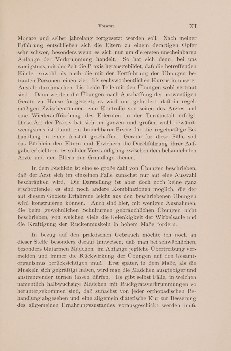Vorwort. RT Monate und selbst jahrelang fortgesetzt werden soll. Nach meiner Erfahrung entschließen sich die Eltern zu einem derartigen Opfer sehr schwer, besonders wenn es sich nur um die ersten unscheinbaren Anfänge der Verkrümmung handelt. So hat sich denn, bei uns wenigstens, mit der Zeit die Praxis herausgebildet, daß die betreffenden Kinder sowohl als auch die mit der Fortführung der Übungen be- trauten Personen einen vier- bis sechswöchentlichen Kursus in unserer Anstalt durchmachen, bis beide Teile mit den Übungen wohl vertraut sind. Dann werden die Übungen nach Anschaffung der notwendigen (reräte zu Hause fortgesetzt; es wird nur gefordert, daß in regel- mäßigen Zwischenräumen eine Kontrolle von seiten des Arztes und eine Wiederauffrischung des Erlernten in der Turnanstalt erfolgt. Diese Art der Praxis hat sich im ganzen und großen wohl bewährt; wenigstens ist damit ein brauchbarer Ersatz für die regelmäßige Be- handlung in einer Anstalt geschaffen. Gerade für diese Fälle soll das Büchlein den Eltern und Erziehern die Durchführung ihrer Auf- gabe erleichtern; es soll der Verständigung zwischen dem behandelnden 'Arzte und den Eltern zur Grundlage dienen. In dem Büchlein ist eine so große Zahl von Übungen beschrieben, daß der Arzt sich im einzelnen Falle zunächst nur auf eine Auswahl beschränken wird. Die Darstellung ist aber doch noch keine ganz erschöpfende; es sind noch andere Kombinationen möglich, die der auf diesem Gebiete Erfahrene leicht aus den beschriebenen Übungen wird konstruieren können. Auch sind hier, mit wenigen Ausnahmen, die beim gewöhnlichen Schulturnen gebräuchlichen Übungen nicht beschrieben, von welchen viele die Gelenkigkeit der Wirbelsäule und die Kräftigung der Rückenmuskeln in hohem Maße fördern. In bezug auf den praktischen Gebrauch möchte ich noch an dieser Stelle besonders darauf hinweisen, daß man bei schwächlichen, besonders blutarmen Mädchen, im Anfange jegliche Übertreibung ver- meiden und immer die Rückwirkung der Übungen auf den Gesamt- organismus berücksichtigen muß. Erst später, in dem Maße, als die Muskeln sich gekräftigt haben, wird man die Mädchen ausgiebiger und anstrengender turnen lassen dürfen. Es gibt selbst Fälle, in welchen namentlich halbwüchsige Mädchen mit Rückgratsverkrümmungen so heruntergekommen sind, daß zunächst von jeder orthopädischen Be- handlung abgesehen und eine allgemein diätetische Kur zur Besserung des allgemeinen Ernährungszustandes vorausgeschickt werden muß.