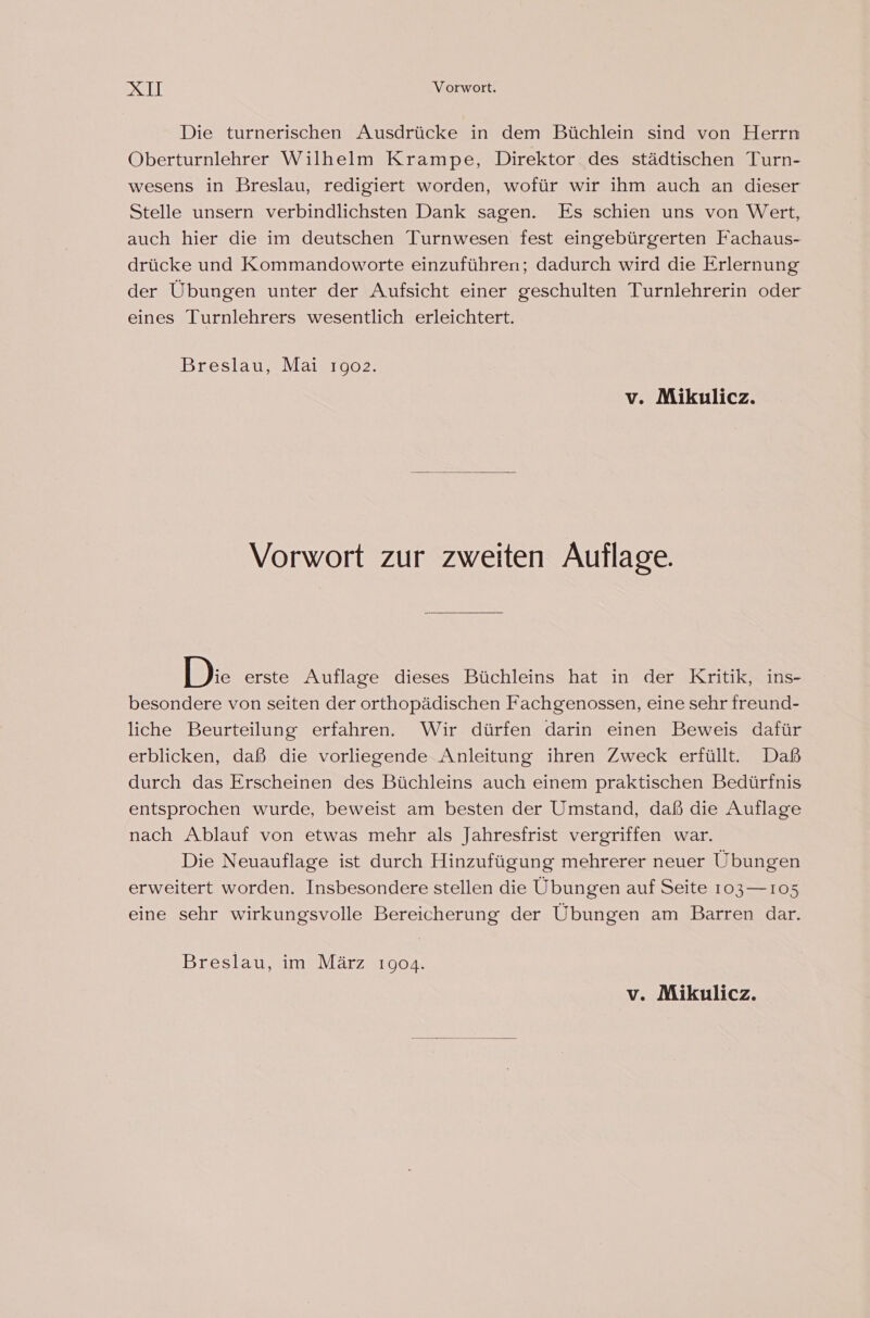 DSH Vorwort. Die turnerischen Ausdrücke in dem Büchlein sind von Herrn Oberturnlehrer Wilhelm Krampe, Direktor des städtischen Turn- wesens in Breslau, redigiert worden, wofür wir ihm auch an dieser Stelle unsern verbindlichsten Dank sagen. Es schien uns von Wert, auch hier die im deutschen Turnwesen fest eingebürgerten Fachaus- drücke und Kommandoworte einzuführen; dadurch wird die Erlernung der Übungen unter der Aufsicht einer geschulten Turnlehrerin oder eines Turnlehrers wesentlich erleichtert. Breslau, Mai 1902. v. Mikulicz. Vorwort zur zweiten Auflage. Dk erste Auflage dieses Büchleins hat in der Kritik, ins- besondere von seiten der orthopädischen Fachgenossen, eine sehr freund- liche Beurteilung erfahren. Wir dürfen darin einen Beweis dafür erblicken, daß die vorliegende Anleitung ihren Zweck erfüllt. Daß durch das Erscheinen des Büchleins auch einem praktischen Bedürfnis entsprochen wurde, beweist am besten der Umstand, daß die Auflage nach Ablauf von etwas mehr als Jahresfrist vergriffen war. Die Neuauflage ist durch Hinzufügung mehrerer neuer Übungen erweitert worden. Insbesondere stellen die Übungen auf Seite 103— 105 eine sehr wirkungsvolle Bereicherung der Ubungen am Barren dar. Breslau, im März 1904. v. Mikulicz.
