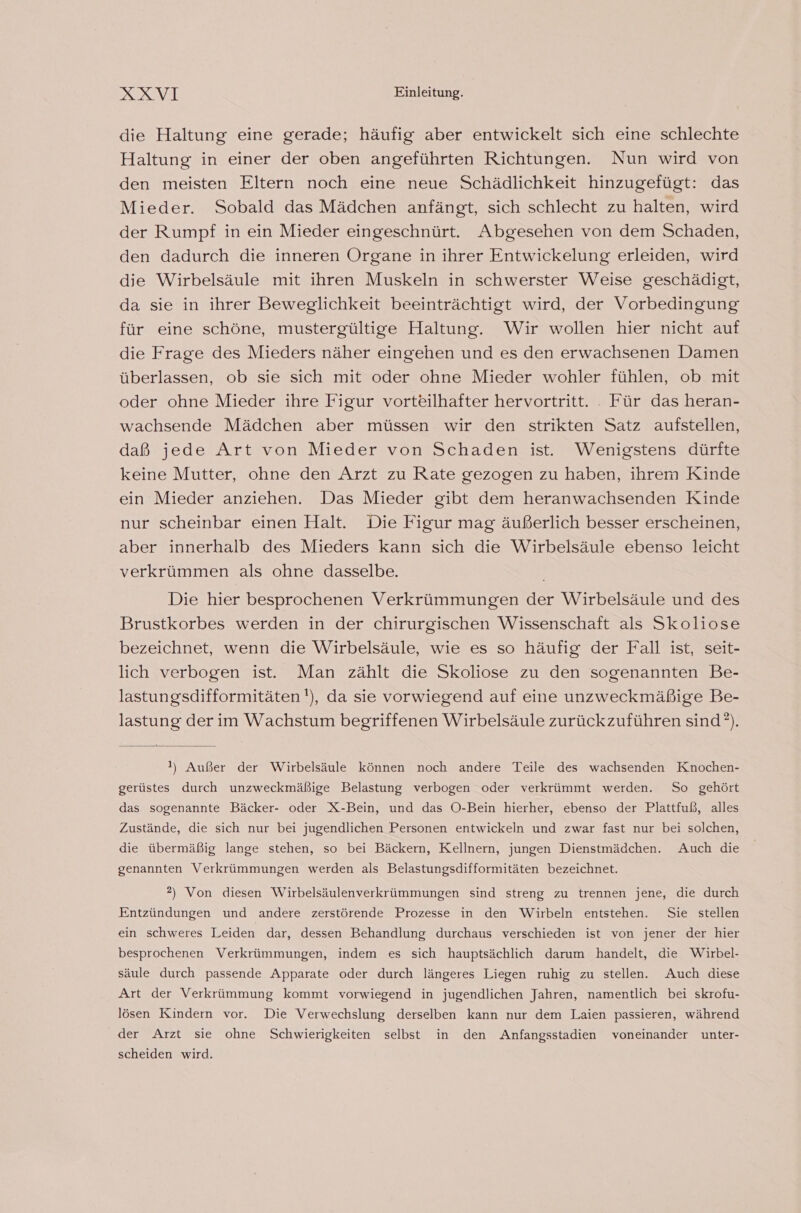 die Haltung eine gerade; häufig aber entwickelt sich eine schlechte Haltung in einer der oben angeführten Richtungen. Nun wird von den meisten Eltern noch eine neue Schädlichkeit hinzugefügt: das Mieder. Sobald das Mädchen anfängt, sich schlecht zu halten, wird der Rumpf in ein Mieder eingeschnürt. Abgesehen von dem Schaden, den dadurch die inneren Organe in ihrer Entwickelung erleiden, wird die Wirbelsäule mit ihren Muskeln in schwerster Weise geschädigt, da sie in ihrer Beweglichkeit beeinträchtigt wird, der Vorbedingung für eine schöne, mustergültige Haltung. Wir wollen hier nicht auf die Frage des Mieders näher eingehen und es den erwachsenen Damen überlassen, ob sie sich mit oder ohne Mieder wohler fühlen, ob mit oder ohne Mieder ihre Figur vorteilhafter hervortritt. . Für das heran- wachsende Mädchen aber müssen wir den strikten Satz aufstellen, daß jede Art von Mieder von Schaden ist. Wenigstens dürfte keine Mutter, ohne den Arzt zu Rate gezogen zu haben, ihrem Kinde ein Mieder anziehen. Das Mieder gibt dem heranwachsenden Kinde nur scheinbar einen Halt. Die Figur mag äußerlich besser erscheinen, aber innerhalb des Mieders kann sich die Wirbelsäule ebenso leicht verkrümmen als ohne dasselbe. Die hier besprochenen Verkrümmungen der Wirbelsäule und des Brustkorbes werden in der chirurgischen Wissenschaft als Skoliose bezeichnet, wenn die Wirbelsäule, wie es so häufig der Fall ist, seit- lich verbogen ist. Man zählt die Skoliose zu den sogenannten Be- lastungsdifformitäten'), da sie vorwiegend auf eine unzweckmäßige Be- lastung der im Wachstum begriffenen Wirbelsäule zurückzuführen sind’). I) Außer der Wirbelsäule können noch andere Teile des wachsenden Knochen- gerüstes durch unzweckmäßige Belastung verbogen oder verkrümmt werden. So gehört das sogenannte Bäcker- oder X-Bein, und das O-Bein hierher, ebenso der Plattfuß, alles Zustände, die sich nur bei jugendlichen Personen entwickeln und zwar fast nur bei solchen, die übermäßig lange stehen, so bei Bäckern, Kellnern, jungen Dienstmädchen. Auch die genannten Verkrümmungen werden als Belastungsdifformitäten bezeichnet. 2) Von diesen Wirbelsäulenverkrümmungen sind streng zu trennen jene, die durch Entzündungen und andere zerstörende Prozesse in den Wirbeln entstehen. Sie stellen ein schweres Leiden dar, dessen Behandlung durchaus verschieden ist von jener der hier besprochenen Verkrümmungen, indem es sich hauptsächlich darum handelt, die Wirbel- säule durch passende Apparate oder durch längeres Liegen ruhig zu stellen. Auch diese Art der Verkrümmung kommt vorwiegend in jugendlichen Jahren, namentlich bei skrofu- lösen Kindern vor. Die Verwechslung derselben kann nur dem Laien passieren, während der Arzt sie ohne Schwierigkeiten selbst in den Anfangsstadien voneinander unter- scheiden wird.