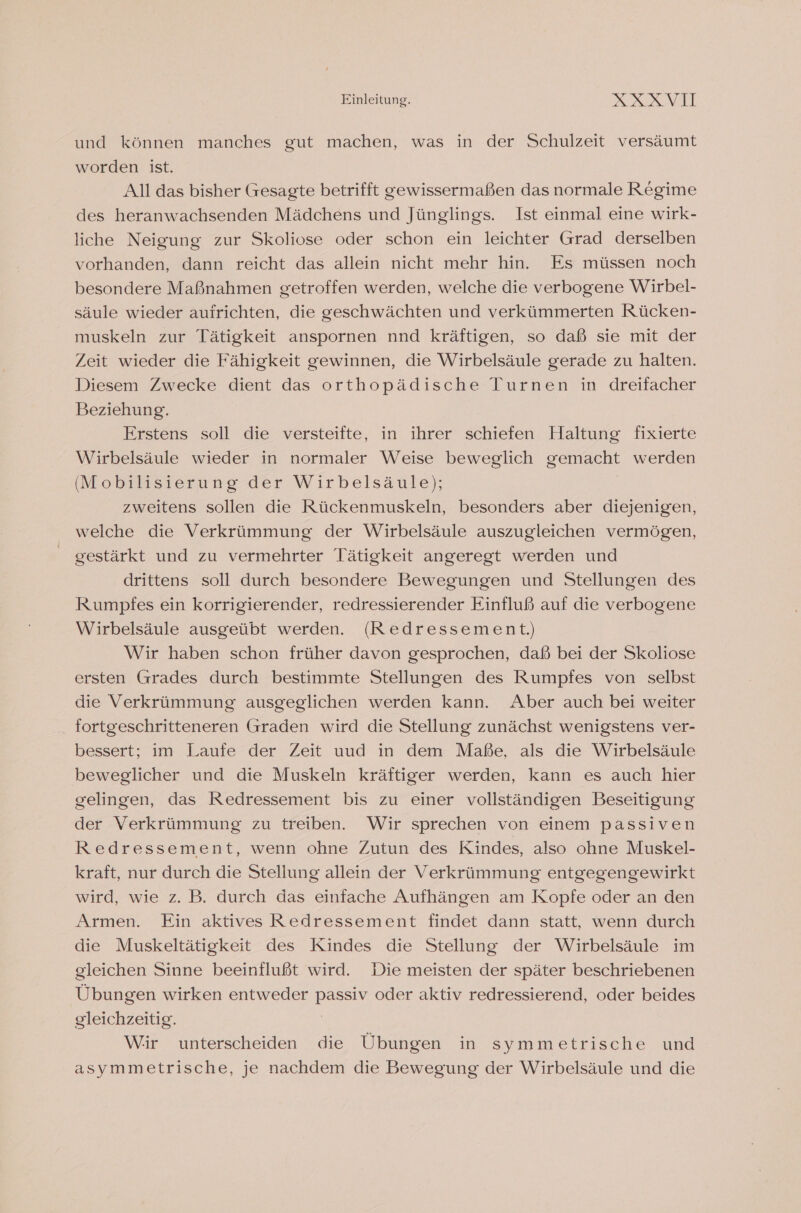 und können manches gut machen, was in der Schulzeit versäumt worden ist. All das bisher Gesagte betrifft gewissermaßen das normale Regime des heranwachsenden Mädchens und Jünglings. Ist einmal eine wirk- liche Neigung zur Skoliose oder schon ein leichter Grad derselben vorhanden, dann reicht das allein nicht mehr hin. Es müssen noch besondere Maßnahmen getroffen werden, welche die verbogene Wirbel- säule wieder aufrichten, die geschwächten und verkümmerten Rücken- muskeln zur Tätigkeit anspornen nnd kräftigen, so daß sie mit der Zeit wieder die Fähigkeit gewinnen, die Wirbelsäule gerade zu halten. Diesem Zwecke dient das orthopädische Turnen in dreifacher Beziehung. Erstens soll die versteifte, in ihrer schiefen Haltung fixierte Wirbelsäule wieder in normaler Weise beweglich gemacht werden (IMobilaisierung-der Wirbelsäule); zweitens sollen die Rückenmuskeln, besonders aber diejenigen, welche die Verkrümmung der Wirbelsäule auszugleichen vermögen, gestärkt und zu vermehrter Tätigkeit angeregt werden und drittens soll durch besondere Bewegungen und Stellungen des Rumpfes ein korrigierender, redressierender Einfluß auf die verbogene Wirbelsäule ausgeübt werden. (Redressement.) Wir haben schon früher davon gesprochen, daß bei der Skoliose ersten Grades durch bestimmte Stellungen des Rumpfes von selbst die Verkrümmung ausgeglichen werden kann. Aber auch bei weiter fortgeschritteneren Graden wird die Stellung zunächst wenigstens ver- bessert; im Laufe der Zeit uud in dem Maße, als die Wirbelsäule beweglicher und die Muskeln kräftiger werden, kann es auch hier gelingen, das Redressement bis zu einer vollständigen Beseitigung der Verkrümmung zu treiben. Wir sprechen von einem passiven Redressement, wenn ohne Zutun des Kindes, also ohne Muskel- kraft, nur durch die Stellung allein der Verkrümmung entgegengewirkt wird, wie z. B. durch das einfache Aufhängen am Kopfe oder an den Armen. Ein aktives Redressement findet dann statt, wenn durch die Muskeltätigkeit des Kindes die Stellung der Wirbelsäule im gleichen Sinne beeinflußt wird. Die meisten der später beschriebenen Übungen wirken entweder passiv oder aktiv redressierend, oder beides gleichzeitig. | Wir unterscheiden die Übungen in symmetrische und asymmetrische, je nachdem die Bewegung der Wirbelsäule und die