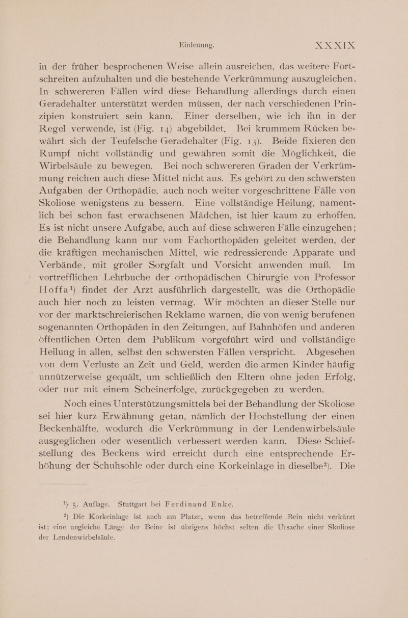 in der früher besprochenen Weise allein ausreichen, das weitere Fort- schreiten aufzuhalten und die bestehende Verkrümmung auszugleichen. In schwereren Fällen wird diese Behandlung allerdings durch einen (reradehalter unterstützt werden müssen, der nach verschiedenen Prin- zipien konstruiert sein kann. Einer derselben, wie ich ihn in der Regel verwende, ist (Fig. ı4) abgebildet. Bei krummem Rücken be- währt sich der Teufelsche Greradehalter (Fig. ı3). Beide fixieren den Rumpf nicht vollständig und gewähren somit die Möglichkeit, die Wirbelsäule zu bewegen. Bei noch schwereren Graden der Verkrüm- mung reichen auch diese Mittel nicht aus. Es gehört zu den schwersten Aufgaben der Orthopädie, auch noch weiter vorgeschrittene Fälle von Skoliose wenigstens zu bessern. Eine vollständige Heilung, nament- lich bei schon fast erwachsenen Mädchen, ist hier kaum zu erhoffen. Es ist nicht unsere Aufgabe, auch auf diese schweren Fälle einzugehen; die Behandlung kann nur vom Fachorthopäden geleitet werden, der die kräftigen mechanischen Mittel, wie redressierende Apparate und Verbände, mit großer Sorgfalt und Vorsicht anwenden muß. Im vortrefflichen Lehrbuche der orthopädischen Chirurgie von Professor Hoffa!) findet der Arzt ausführlich dargestellt, was die Orthopädie auch hier noch zu leisten vermag. Wir möchten an dieser Stelle nur vor der marktschreierischen Reklame warnen, die von wenig berufenen sogenannten Orthopäden in den Zeitungen, auf Bahnhöfen und anderen öffentlichen Orten dem Publikum vorgeführt wird und vollständige Heilung in allen, selbst den schwersten Fällen verspricht. Abgesehen von dem Verluste an Zeit und Geld, werden die armen Kinder häufig unnützerweise gequält, um schließlich den Eltern ohne jeden Erfolg, oder nur mit einem Scheinerfolge, zurückgegeben zu werden. Noch eines Unterstützungsmittels bei der Behandlung der Skoliose sei hier kurz Erwähnung getan, nämlich der Hochstellung der einen Beckenhälfte, wodurch die Verkrümmung in der Lendenwirbelsäule ausgeglichen oder wesentlich verbessert werden kann. Diese Schief- stellung des Beckens wird erreicht durch eine entsprechende Er- höhung der Schuhsohle oder durch eine Korkeinlage in dieselbe?). Die Sea, Auflage. Stuttgärtber Ferdinand Enke 2) Die Korkeinlage ist auch am Platze, wenn das betreffende Bein nicht verkürzt ist; eine ungleiche Länge der Beine ist übrigens höchst selten die Ursache einer Skoliose der Lendenwirbelsäule.