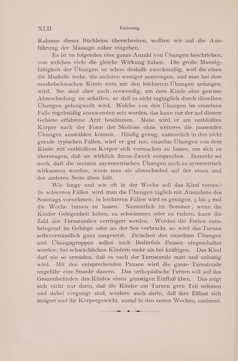 Rahmen dieses Büchleins überschreiten, wollten wir auf die Aus- führung der Massage näher eingehen. Es ist im folgenden eine ganze Anzahl von Übungen beschrieben, von welchen viele die gleiche Wirkung haben. Die große Mannig- faltigkeit der Übungen ist schon deshalb zweckmäßig, weil die einen die Muskeln mehr, die anderen weniger anstrengen, und man bei dem muskelschwachen Kinde stets mit den leichteren Übungen anfangen, wird. Sie sind aber auch notwendig, um dem Kinde eine gewisse Abwechselung zu schaffen, so daß es nicht tagtäglich durch dieselben Übungen gelangweilt wird. Welche von den Übungen im einzelnen Falle regelmäßig anzuwenden sein werden, das kann nur der auf diesem Grebiete erfahrene Arzt bestimmen. Meist wird er am entblößten Körper nach der Form der Skoliose ohne weiteres die passenden Übungen auswählen können. Häufig genug, namentlich in den nicht gerade typischen Fällen, wird er gut tun, einzelne Übungen von dem Kinde mit entblößtem Körper sich vormachen zu lassen, um sich zu überzeugen, daß sie wirklich ihrem Zweck entsprechen. Bemerkt sei noch, daß die meisten asymmetrischen Übungen auch zu symmetrisch wirksamen werden, wenn man sie abwechselnd auf der einen und der anderen Seite üben läßt. Wie lange und wie oft in der Woche soll das Kind turnen? In schweren Fällen wird man die Übungen täglich mit Ausnahme des Sonntags vornehmen; in leichteren Fällen wird es genügen, 3 bis 4 mal die Woche turnen zu lassen. Namentlich im Sommer, wenn die Kinder Gelegenheit haben, zu schwimmen oder zu rudern, kann die Zahl der Turnstunden verringert werden. Werden die Ferien nutz- bringend im Gebirge oder an der See verbracht, so wird das Turnen selbtverständlich ganz ausgesetzt. Zwischen den einzelnen Übungen und Übungsgruppen sollen nach Bedürfnis Pausen eingeschaltet werden; bei schwächlichen Kindern mehr als bei kräftigen. Das Kind darf nie so ermüden, daß es nach der Turnstunde matt und unlustig wird. Mit den entsprechenden Pausen wird die ganze Turnstunde ungefähr eine Stunde dauern. Das orthopädische Turnen soll auf das (Gresamtbefinden des Kindes einen günstigen Einfluß üben. Das zeigt sich nicht nur darin, daß die Kinder am Turnen gern Teil nehmen und dabei vergnügt sind, sondern auch darin, daß ihre Eßlust sich steigert und ihr Körpergewicht, zumal in den ersten Wochen, zunimmt. — — &gt; au
