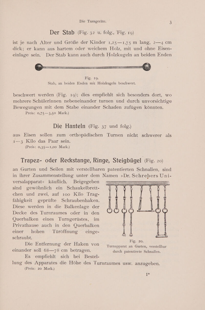 Der Stab (Fig. 32 u. folg., Fig. 19) ist je nach Alter und Größe der Kinder 1,25—ı1,75 m lang, 2—4 cm dick; er kann aus hartem oder weichem Holz, mit und ohne Eisen- einlage sein. Der Stab kann auch durch Holzkugeln an beiden Enden beschwert werden (Fig. 19); dies empfiehlt sich besonders dort, wo mehrere Schülerinnen nebeneinander turnen und durch unvorsichtige Bewegungen mit dem Stabe einander Schaden zufügen könnten. Preis: 0,75—3,50 Mark.) Die Hanteln (Fig. 37 und folg.) aus Eisen sollen zum orthopädischen Turnen nicht schwerer als ı—3 Kilo das Paar sein. (Preis: 0,35—1,00 Mark.) Trapez- oder Reckstange, Ringe, Steigbügel (Fig. zo) an Gurten und Seilen mit verstellbaren patentierten Schnallen, sind in ihrer Zusammenstellung unter dem Namen »Dr. Schrebers Uni- versalapparat« käuflich. Beigegeben : sind gewöhnlich ein Schaukelbrett-z 658 8 ehen und zwei, auf ıoo Kilo Trag- fähigkeit geprüfte Schraubenhaken. Diese werden in die Balkenlage der Decke des Jurnraumes oder in den Querbalken eines Turngerüstes, im Privathause auch in den Querbalken einer hohen Türöffnung einge- schraubt. Die Entfernung der Haken von Turnapparat an Gurten, verstellbar einander soll 68—78 cm betragen. durch patentierte Schnallen. Es empfiehlt sich bei Bestel- lung des Apparates die Höhe des Turnraumes usw. anzugeben. (Preis: 20 Mark.) 11