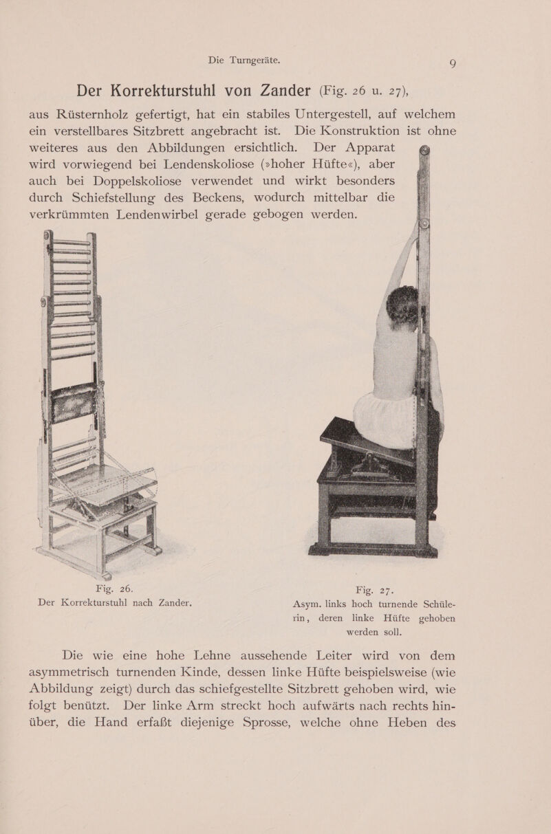 Der Korrekturstuhl von Zander (Fig. 26 u. 27), aus Rüsternholz gefertigt, hat ein stabiles Untergestell, auf welchem ein verstellbares Sitzbrett angebracht ist. Die Konstruktion ist ohne weiteres aus den Abbildungen ersichtlich. Der Apparat wird vorwiegend bei Lendenskoliose (»hoher Hüfte«), aber auch bei Doppelskoliose verwendet und wirkt besonders durch Schiefstellung des Beckens, wodurch mittelbar die verkrümmten Lendenwirbel gerade gebogen werden. Fig. 26. Fig. 27. Der Korrekturstuhl nach Zander. Asym. links hoch turnende Schüle- rin, deren linke Hüfte gehoben werden soll. Die wie eine hohe Lehne aussehende Leiter wird von dem asymmetrisch turnenden Kinde, dessen linke Hüfte beispielsweise (wie Abbildung zeigt) durch das schiefgestellte Sitzbrett gehoben wird, wie folgt benützt. Der linke Arm streckt hoch aufwärts nach rechts hin- über, die Hand erfaßt diejenige Sprosse, welche ohne Heben des