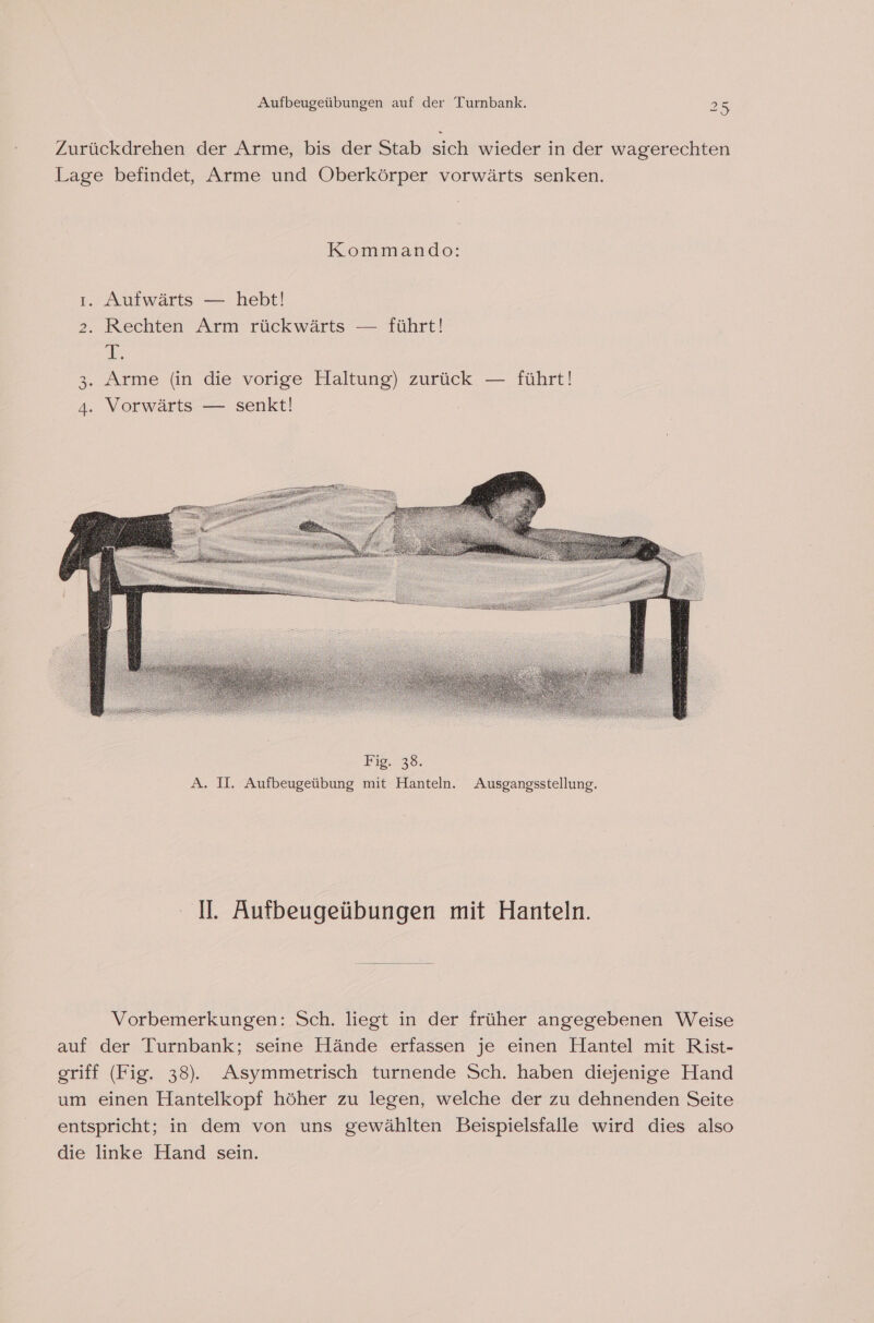 Zurückdrehen der Arme, bis der Stab sich wieder in der wagerechten Lage befindet, Arme und Oberkörper vorwärts senken. Kommando: ı. Aufwärts — hebt! 2. Rechten Arm rückwärts — führt! PB, . Arme (in die vorige Haltung) zurück — führt! . Vorwärts — senkt! [@P) &gt; I. Aufbeugeübungen mit Hanteln. Vorbemerkungen: Sch. liegt in der früher angegebenen Weise auf der Turnbank; seine Hände erfassen je einen Hantel mit Rist- griff (Fig. 38). Asymmetrisch turnende Sch. haben diejenige Hand um einen Hantelkopf höher zu legen, welche der zu dehnenden Seite entspricht; in dem von uns gewählten Beispielsfalle wird dies also die linke Hand sein.