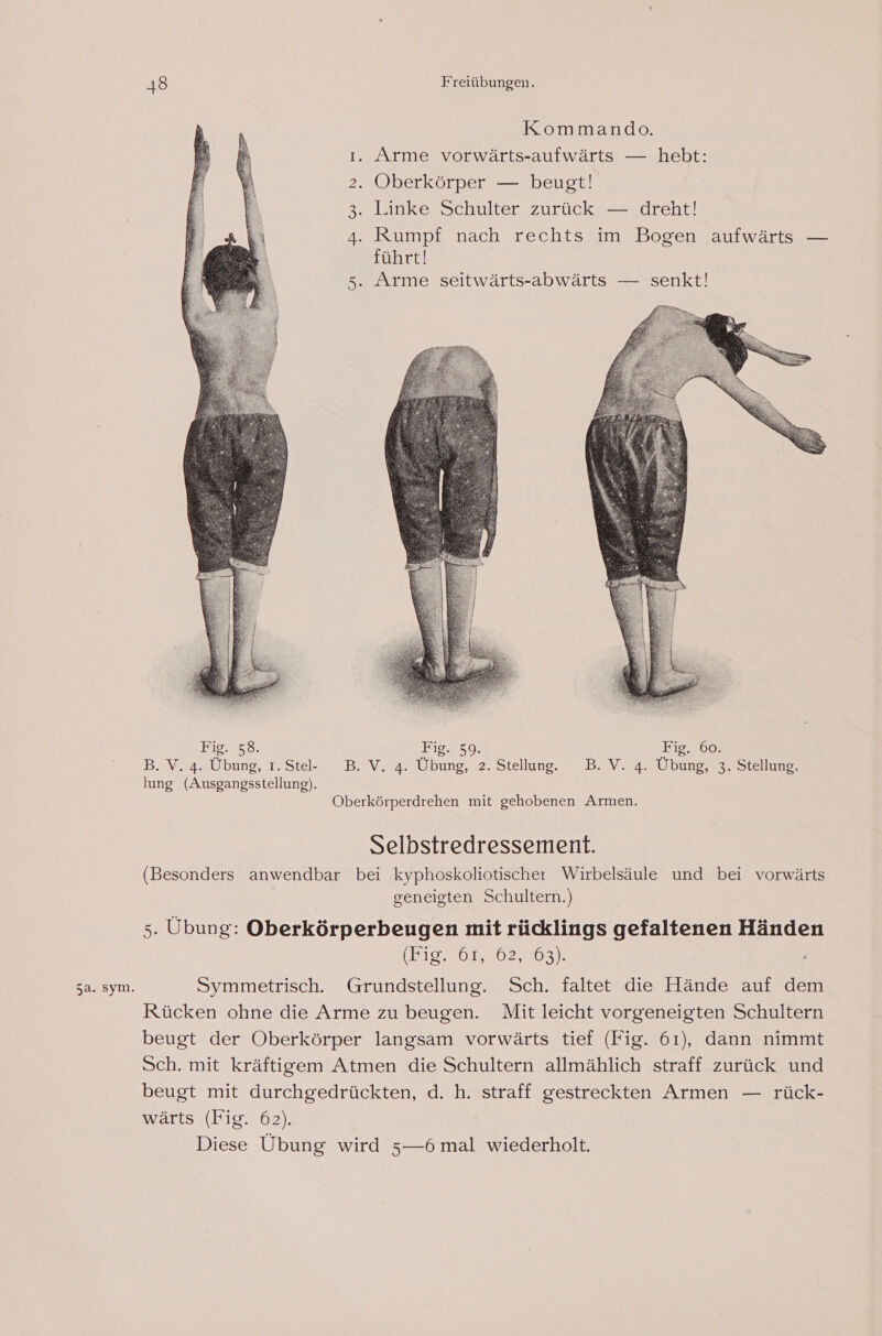 5a. sym. ı. Arme vorwärts-aufwärts — hebt: 2. Oberkörper — beugt! 3. Linke Schulter zurück — dreht! A Rumpf nach rechts im Bogen aufwärts — führt! 5. Arme seitwärts-abwärts — senkt! Fig. 58. Fig. 59. Fig. 60. B. V. 4. Übung, 1.Ste- DB. V. 4. Übung, 2. Stellung. DB.V. 4. Übung, 3. Stellung. lung (Ausgangsstellung). Oberkörperdrehen mit gehobenen Armen. Selbstredressement. (Besonders anwendbar bei kyphoskoliotischer Wirbelsäule und bei vorwärts geneigten Schultern.) 5. Übung: Oberkörperbeugen mit rücklings gefaltenen Händen (oO Korea oa Symmetrisch. Grundstellung. Sch. faltet die Hände auf dem Rücken ohne die Arme zu beugen. Mit leicht vorgeneigten Schultern beugt der Oberkörper langsam vorwärts tief (Fig. 61), dann nimmt Sch. mit kräftigem Atmen die Schultern allmählich straff zurück und beugt mit durchgedrückten, d. h. straff gestreckten Armen — rück- wärts (Fig. 62). Diese Übung wird 5—6 mal wiederholt.
