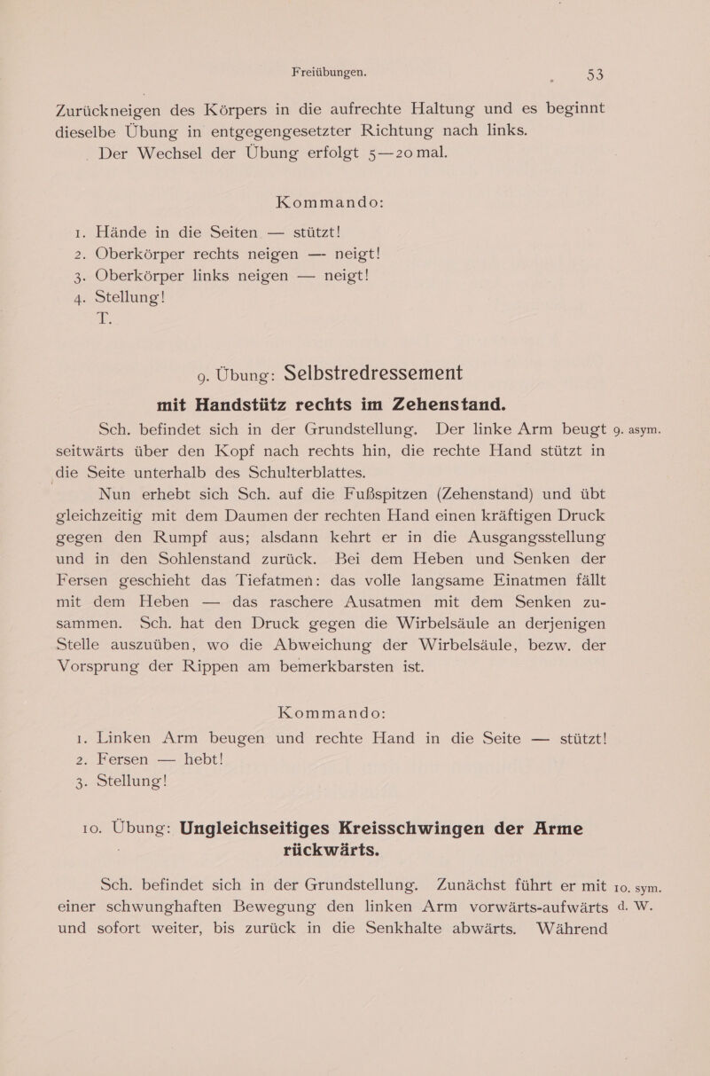 Zurückneigen des Körpers in die aufrechte Haltung und es beginnt dieselbe Übung in entgegengesetzter Richtung nach links. . Der Wechsel der Übung erfolgt 5—2o mal. Kommando: ı. Hände in die Seiten — stützt! 2. Oberkörper rechts neigen — neigt! 3. Oberkörper links neigen — neigt! 4. Stellung! A 9. Übung: Selbstredressement mit Handstütz rechts im Zehenstand. Sch. befindet sich in der Grundstellung. Der linke Arm beugt seitwärts über den Kopf nach rechts hin, die rechte Hand stützt in die Seite unterhalb des Schulterblattes. | Nun erhebt sich Sch. auf die Fußspitzen (Zehenstand) und übt gleichzeitig mit dem Daumen der rechten Hand einen kräftigen Druck gegen den Rumpf aus; alsdann kehrt er in die Ausgangsstellung und in den Sohlenstand zurück. Bei dem Heben und Senken der Fersen geschieht das Tiefatmen: das volle langsame Einatmen fällt mit dem Heben — das raschere Ausatmen mit dem Senken zu- sammen. Sch. hat den Druck gegen die Wirbelsäule an derjenigen Stelle auszuüben, wo die Abweichung der Wirbelsäule, bezw. der Vorsprung der Rippen am bemerkbarsten ist. Kommando: ı. Linken Arm beugen und rechte Hand in die Seite — stützt! 2. Fersen — hebt! 3.. Stellung! 10. Übung: Ungleichseitiges Kreisschwingen der Arme rückwärts. Sch. befindet sich in der Grundstellung. Zunächst führt er mit einer schwunghaften Bewegung den linken Arm vorwärts-aufwärts und sofort weiter, bis zurück in die Senkhalte abwärts. Während 9. asym. 10. sym. d.W.