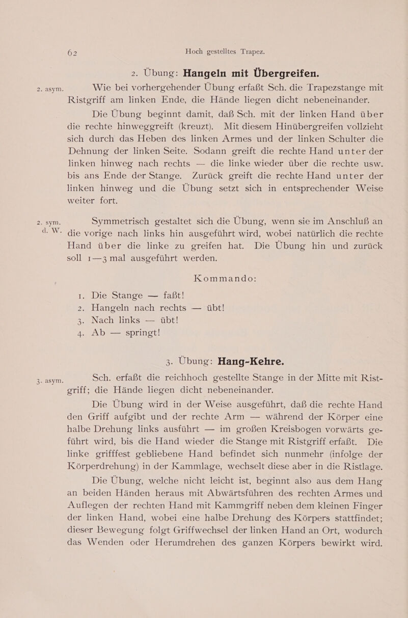 3. asym. 62 Hoch gestelltes Trapez. &gt;. Übung: Hangeln mit Übergreifen. Wie bei vorhergehender Übung erfaßt Sch. die Trapezstange mit Ristgriff am linken Ende, die Hände liegen dicht nebeneinander. Die Übung beginnt damit, daß Sch. mit der linken Hand über die rechte hinweggreift (kreuzt). Mit diesem Hinübergreifen vollzieht sich durch das Heben des linken Armes und der linken Schulter die Dehnung der linken Seite. Sodann greift die rechte Hand unter der linken hinweg nach rechts — die linke wieder über die rechte usw. bis ans Ende der Stange. Zurück greift die rechte Hand unter der linken hinweg und die Übung setzt sich in entsprechender Weise weiter fort. Symmetrisch gestaltet sich die Übung, wenn sie im Anschluß an die vorige nach links hin ausgeführt wird, wobei natürlich die rechte Hand über die linke zu greifen hat. Die Übung hin und zurück soll 1—3 mal ausgeführt werden. Kommando: al . Die Stange — faßt! Hangeln nach rechts — übt! Nach links — übt! Ab — springt! ISO SEED 3. Übung: Hang-Kehre. Sch. erfaßt die reichhoch gestellte Stange in der Mitte mit Rist- griff; die Hände liegen dicht nebeneinander. Die Übung wird in der Weise ausgeführt, daß die rechte Hand den Griff aufgibt und der rechte Arm — während der Körper eine halbe Drehung links ausführt — im großen Kreisbogen vorwärts ge- führt wird, bis die Hand wieder die Stange mit Ristgriff erfaßt. Die linke grifffest gebliebene Hand befindet sich nunmehr (infolge der Körperdrehung) in der Kammlage, wechselt diese aber in die Ristlage. Die Übung, welche nicht leicht ist, beginnt also aus dem Hang an beiden Händen heraus mit Abwärtsführen des rechten Armes und Auflegen der rechten Hand mit Kammgriff neben dem kleinen Finger der linken Hand, wobei eine halbe Drehung des Körpers stattfindet; dieser Bewegung folgt Griffwechsel der linken Hand an Ort, wodurch das Wenden oder Herumdrehen des ganzen Körpers bewirkt wird.