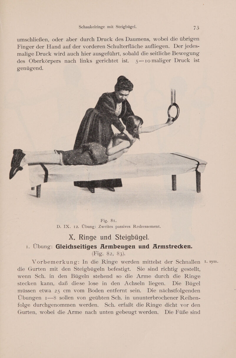 Lig... 81T. D. IX. 12. Übung: Zweites passives Redressement. X. Ringe und Steigbügel. 1. Übung: Gleichseitiges Armbeugen und Armstrecken. (ion 82.83) Vorbemerkung: In die Ringe werden mittelst der Schnallen !. sym. die Gurten mit den Steigbügeln befestigt. Sie sind richtig gestellt, wenn Sch. in den Bügeln stehend so die Arme durch die Ringe stecken kann, daß.-diese lose in den Achseln liegen. Die”Büsel müssen etwa 25 cm vom Boden entfernt sein. Die nächstfolgenden Übungen ı—8 sollen von geübten Sch. in ununterbrochener Reihen- folge durchgenommen werden. Sch. erfaßt die Ringe dicht vor den Gurten, wobei die Arme nach unten gebeugt werden. Die Füße sind