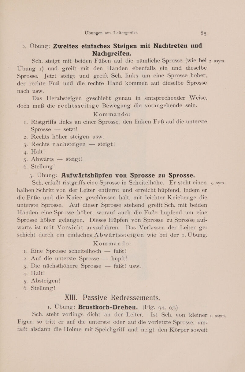 &gt;. Übung: Zweites einfaches Steigen mit Nachtreten und | Nachgreifen. Sch. steigt mit beiden Füßen auf die nämliche Sprosse (wie bei Übung ı) und greift mit den Händen ebenfalls ein und dieselbe Sprosse. Jetzt steigt und greift Sch. links um eine Sprosse höher, der rechte Fuß und die rechte Hand kommen auf dieselbe Sprosse nach usw. Das Herabsteigen geschieht genau in entsprechender Weise, doch muß die rechtsseitige Bewegung die vorangehende sein. Kommando: ı. Ristgriffs links an einer Sprosse, den linken Fuß auf die unterste Sprosse — setzt! 2. Rechts höher steigen usw. 3. Rechts nachsteigen — steigt! 4. Halt! 5. Abwärts — steigt! 6. Stellung! 3. Übung: Aufwärtshüpfen von Sprosse zu Sprosse. Sch. erfaßt ristgriffs eine Sprosse in Scheitelhöhe. Er steht einen halben Schritt von der Leiter entfernt und erreicht hüpfend, indem er die Füße und die Kniee geschlossen hält, mit leichter Kniebeuge die unterste Sprosse. Auf dieser Sprosse stehend greift Sch. mit beiden Händen eine Sprosse höher, worauf auch die Füße hüpfend um eine Sprosse höher gelangen. Dieses Hüpfen von Sprosse zu Sprosse auf- wärts ist mit Vorsicht auszuführen. Das Verlassen der Leiter ge- schieht durch ein einfaches Abwärtssteigen wie bei der ı. Übung. Kommando: ı. Eine Sprosse scheitelhoch — faßt! 2. Auf die unterste Sprosse — hüpft! 3. Die nächsthöhere Sprosse — faßt! usw. 4. Halt! 5. Absteigen! 6. Stellung! XII. Passive Redressements. 1. Übung: Brustkorb-Drehen. (Fig. 94, 95.) Sch. steht vorlings dicht an der Leiter. Ist Sch. von kleiner Figur, so tritt er auf die unterste oder auf die vorletzte Sprosse, um- faßt alsdann die Holme mit Speichgriff und neigt den Körper soweit 2. asym. 3. sym. I. asym.
