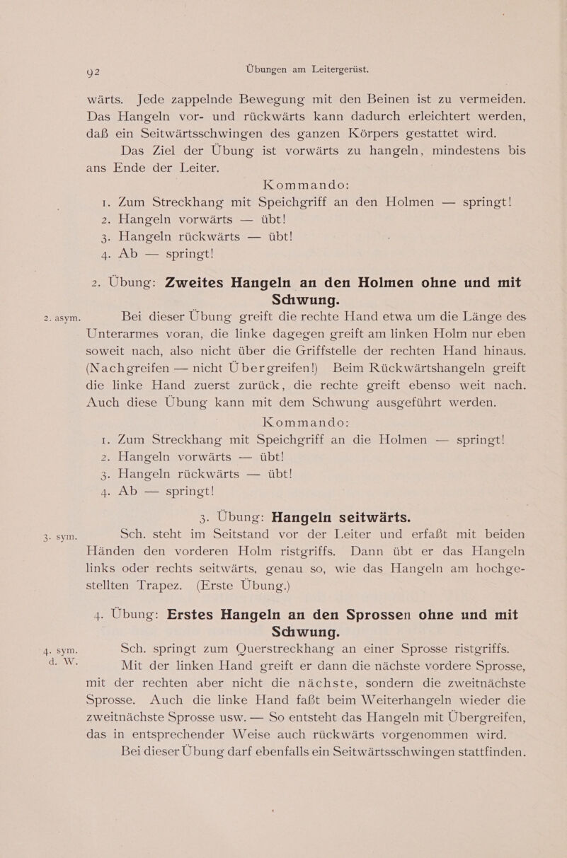 3 ..sym. “ sym. d. W. 92 Übungen am Leitergerüst. wärts. Jede zappelnde Bewegung mit den Beinen ist zu vermeiden. Das Hangeln vor- und rückwärts kann dadurch erleichtert werden, daß ein Seitwärtsschwingen des ganzen Körpers gestattet wird. Das Ziel der Übung ist vorwärts zu hangeln, mindestens bis ans Einde’der! Leiter, Kommando: ı. Zum Streckhang mit Speichgriff an den Holmen — springt! 2. Hangeln vorwärts — übt! 3. Hangeln rückwärts — übt! 4. Ab — springt! 2. Übung: Zweites Hangeln an den Holmen ohne und mit Schwung. Bei dieser Ubung greift die rechte Hand etwa um die Länge des Unterarmes voran, die linke dagegen greift am linken Holm nur eben soweit nach, also nicht über die Griffstelle der rechten Hand hinaus. (Nachgreifen — nicht Übergreifen!) Beim Rückwärtshangeln greift die linke Hand zuerst zurück, die rechte greift ebenso weit nach. Auch diese Übung kann mit dem Schwung ausgeführt werden. Kommando: ı. Zum Streckhang mit Speichgriff an die Holmen — springt! 2. Hangeln vorwärts — übt! 3. Hangeln rückwärts — übt! 4. Ab — springt! 3. Übung: Hangeln seitwärts. Sch. steht im Seitstand vor der Leiter und erfaßt mit beiden Händen den vorderen Holm ristgriffs. Dann übt er das Hangeln links oder rechts seitwärts, genau so, wie das Hangeln am hochge- stellten Trapez. (Erste Übung.) 4. Übung: Erstes Hangeln an den Sprossen ohne und mit Schwung. Sch. springt zum Querstreckhang an einer Sprosse ristgriffs. Mit der linken Hand greift er dann die nächste vordere Sprosse, mit der rechten aber nicht die nächste, sondern die zweitnächste Sprosse. Auch die linke Hand faßt beim Weiterhangeln wieder die zweitnächste Sprosse usw. — So entsteht das Hangeln mit Übergreifen, das in entsprechender Weise auch rückwärts vorgenommen wird. Bei dieser Übung darf ebenfalls ein Seitwärtsschwingen stattfinden.